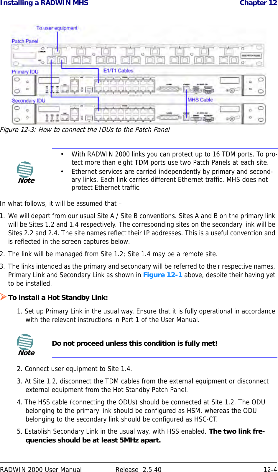 Installing a RADWIN MHS Chapter 12RADWIN 2000 User Manual Release  2.5.40 12-4Figure 12-3: How to connect the IDUs to the Patch PanelIn what follows, it will be assumed that – 1. We will depart from our usual Site A / Site B conventions. Sites A and B on the primary link will be Sites 1.2 and 1.4 respectively. The corresponding sites on the secondary link will be Sites 2.2 and 2.4. The site names reflect their IP addresses. This is a useful convention and is reflected in the screen captures below.2. The link will be managed from Site 1.2; Site 1.4 may be a remote site.3. The links intended as the primary and secondary will be referred to their respective names, Primary Link and Secondary Link as shown in Figure 12-1 above, despite their having yet to be installed.To install a Hot Standby Link:1. Set up Primary Link in the usual way. Ensure that it is fully operational in accordance with the relevant instructions in Part 1 of the User Manual.2. Connect user equipment to Site 1.4.3. At Site 1.2, disconnect the TDM cables from the external equipment or disconnect external equipment from the Hot Standby Patch Panel.4. The HSS cable (connecting the ODUs) should be connected at Site 1.2. The ODU belonging to the primary link should be configured as HSM, whereas the ODU belonging to the secondary link should be configured as HSC-CT.5. Establish Secondary Link in the usual way, with HSS enabled. The two link fre-quencies should be at least 5MHz apart.Note•With RADWIN 2000 links you can protect up to 16 TDM ports. To pro-tect more than eight TDM ports use two Patch Panels at each site.• Ethernet services are carried independently by primary and second-ary links. Each link carries different Ethernet traffic. MHS does not protect Ethernet traffic.NoteDo not proceed unless this condition is fully met!