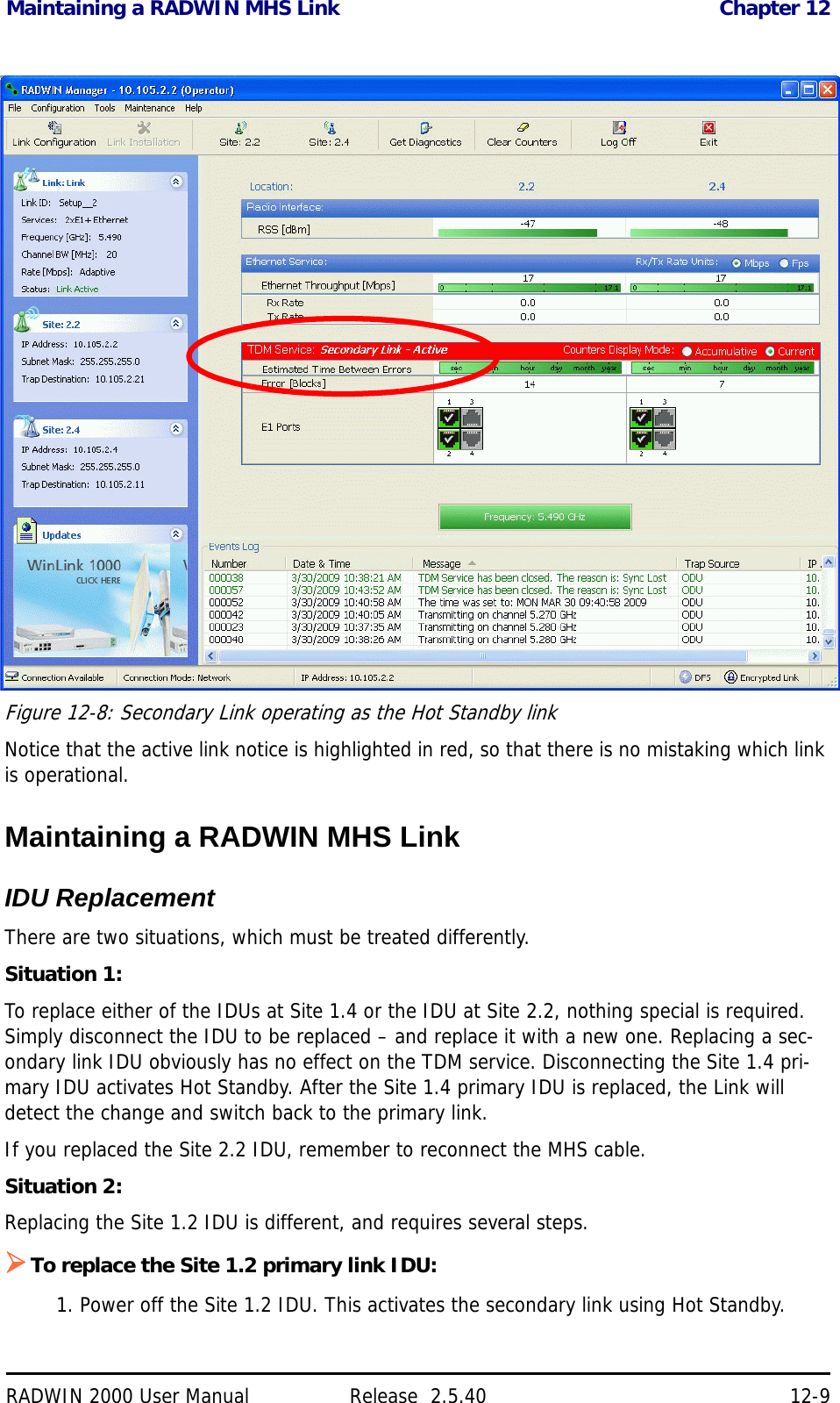 Maintaining a RADWIN MHS Link Chapter 12RADWIN 2000 User Manual Release  2.5.40 12-9Figure 12-8: Secondary Link operating as the Hot Standby linkNotice that the active link notice is highlighted in red, so that there is no mistaking which link is operational.Maintaining a RADWIN MHS LinkIDU ReplacementThere are two situations, which must be treated differently.Situation 1:To replace either of the IDUs at Site 1.4 or the IDU at Site 2.2, nothing special is required. Simply disconnect the IDU to be replaced – and replace it with a new one. Replacing a sec-ondary link IDU obviously has no effect on the TDM service. Disconnecting the Site 1.4 pri-mary IDU activates Hot Standby. After the Site 1.4 primary IDU is replaced, the Link will detect the change and switch back to the primary link.If you replaced the Site 2.2 IDU, remember to reconnect the MHS cable.Situation 2:Replacing the Site 1.2 IDU is different, and requires several steps.To replace the Site 1.2 primary link IDU:1. Power off the Site 1.2 IDU. This activates the secondary link using Hot Standby.