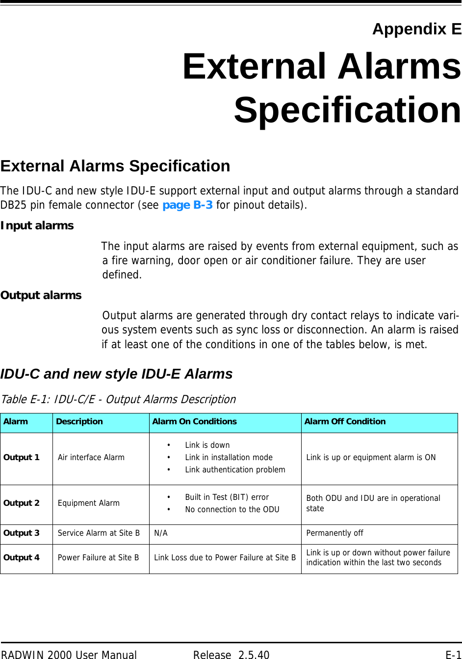 RADWIN 2000 User Manual Release  2.5.40 E-1Appendix EExternal AlarmsSpecificationExternal Alarms SpecificationThe IDU-C and new style IDU-E support external input and output alarms through a standard DB25 pin female connector (see page B-3 for pinout details).Input alarmsThe input alarms are raised by events from external equipment, such as a fire warning, door open or air conditioner failure. They are user defined.Output alarmsOutput alarms are generated through dry contact relays to indicate vari-ous system events such as sync loss or disconnection. An alarm is raised if at least one of the conditions in one of the tables below, is met.IDU-C and new style IDU-E Alarms Table E-1: IDU-C/E - Output Alarms DescriptionAlarm Description Alarm On Conditions Alarm Off ConditionOutput 1 Air interface Alarm • Link is down• Link in installation mode• Link authentication problem Link is up or equipment alarm is ONOutput 2 Equipment Alarm • Built in Test (BIT) error• No connection to the ODU Both ODU and IDU are in operational stateOutput 3 Service Alarm at Site BN/A Permanently offOutput 4 Power Failure at Site B Link Loss due to Power Failure at Site B Link is up or down without power failure indication within the last two seconds