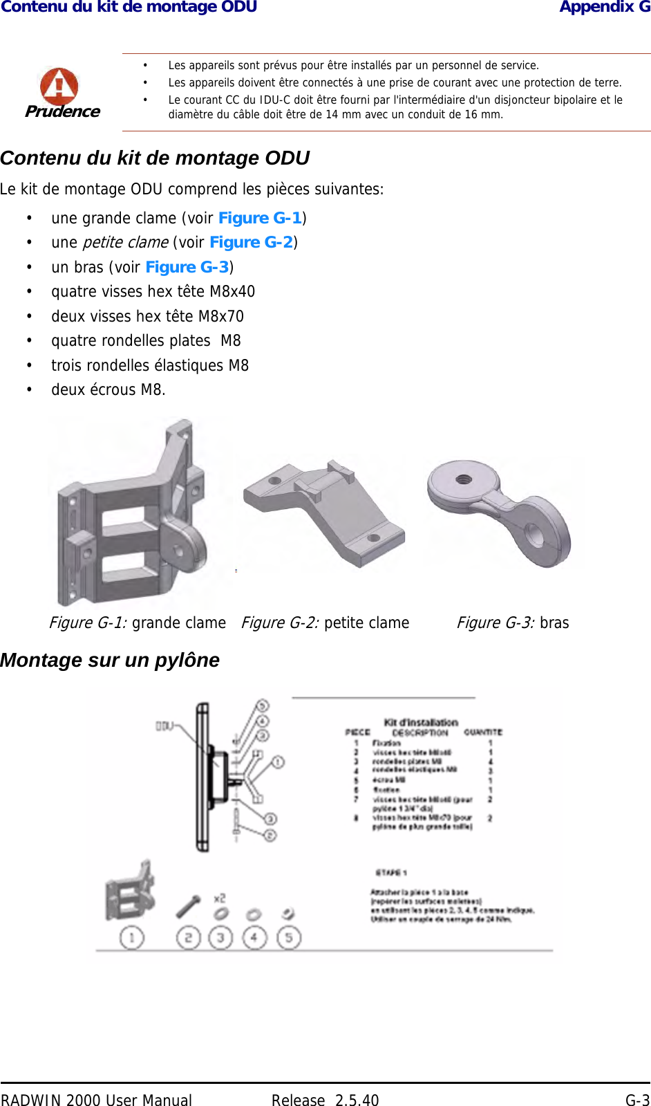 Contenu du kit de montage ODU Appendix GRADWIN 2000 User Manual Release  2.5.40 G-3Contenu du kit de montage ODULe kit de montage ODU comprend les pièces suivantes:• une grande clame (voir Figure G-1)•une petite clame (voir Figure G-2)• un bras (voir Figure G-3)• quatre visses hex tête M8x40• deux visses hex tête M8x70• quatre rondelles plates  M8• trois rondelles élastiques M8• deux écrous M8.Montage sur un pylônePrudence• Les appareils sont prévus pour être installés par un personnel de service.• Les appareils doivent être connectés à une prise de courant avec une protection de terre.• Le courant CC du IDU-C doit être fourni par l&apos;intermédiaire d&apos;un disjoncteur bipolaire et le diamètre du câble doit être de 14 mm avec un conduit de 16 mm.Figure G-1: grande clameFigure G-2: petite clameFigure G-3: bras