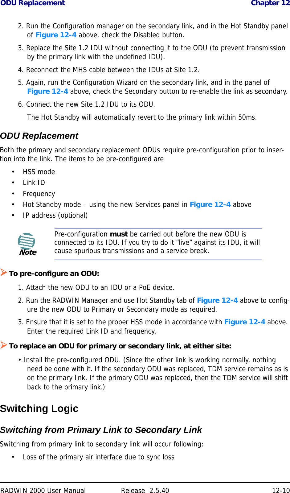 ODU Replacement Chapter 12RADWIN 2000 User Manual Release  2.5.40 12-102. Run the Configuration manager on the secondary link, and in the Hot Standby panel of Figure 12-4 above, check the Disabled button.3. Replace the Site 1.2 IDU without connecting it to the ODU (to prevent transmission by the primary link with the undefined IDU).4. Reconnect the MHS cable between the IDUs at Site 1.2.5. Again, run the Configuration Wizard on the secondary link, and in the panel of Figure 12-4 above, check the Secondary button to re-enable the link as secondary. 6. Connect the new Site 1.2 IDU to its ODU.The Hot Standby will automatically revert to the primary link within 50ms.ODU ReplacementBoth the primary and secondary replacement ODUs require pre-configuration prior to inser-tion into the link. The items to be pre-configured are•HSS mode•Link ID•Frequency• Hot Standby mode – using the new Services panel in Figure 12-4 above• IP address (optional)To pre-configure an ODU:1. Attach the new ODU to an IDU or a PoE device.2. Run the RADWIN Manager and use Hot Standby tab of Figure 12-4 above to config-ure the new ODU to Primary or Secondary mode as required.3. Ensure that it is set to the proper HSS mode in accordance with Figure 12-4 above. Enter the required Link ID and frequency.To replace an ODU for primary or secondary link, at either site:• Install the pre-configured ODU. (Since the other link is working normally, nothing need be done with it. If the secondary ODU was replaced, TDM service remains as is on the primary link. If the primary ODU was replaced, then the TDM service will shift back to the primary link.)Switching LogicSwitching from Primary Link to Secondary LinkSwitching from primary link to secondary link will occur following:• Loss of the primary air interface due to sync lossNotePre-configuration must be carried out before the new ODU is connected to its IDU. If you try to do it “live” against its IDU, it will cause spurious transmissions and a service break.