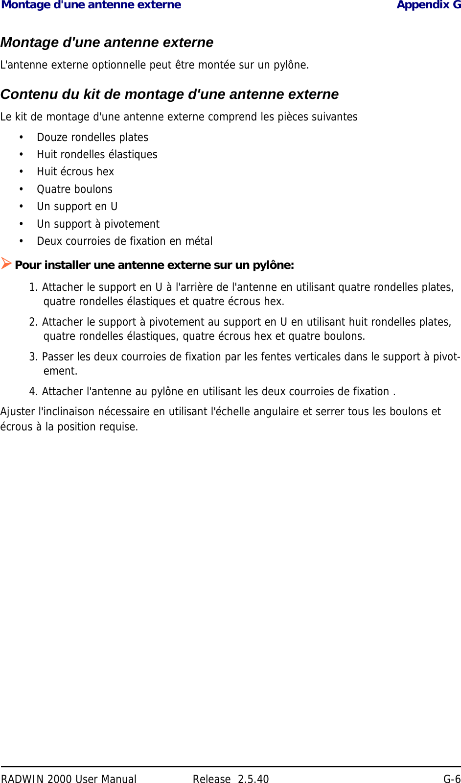 Montage d&apos;une antenne externe Appendix GRADWIN 2000 User Manual Release  2.5.40 G-6Montage d&apos;une antenne externeL&apos;antenne externe optionnelle peut être montée sur un pylône.Contenu du kit de montage d&apos;une antenne externeLe kit de montage d&apos;une antenne externe comprend les pièces suivantes•Douze rondelles plates• Huit rondelles élastiques• Huit écrous hex• Quatre boulons• Un support en U• Un support à pivotement• Deux courroies de fixation en métalPour installer une antenne externe sur un pylône:1. Attacher le support en U à l&apos;arrière de l&apos;antenne en utilisant quatre rondelles plates, quatre rondelles élastiques et quatre écrous hex.2. Attacher le support à pivotement au support en U en utilisant huit rondelles plates, quatre rondelles élastiques, quatre écrous hex et quatre boulons.3. Passer les deux courroies de fixation par les fentes verticales dans le support à pivot-ement.4. Attacher l&apos;antenne au pylône en utilisant les deux courroies de fixation .Ajuster l&apos;inclinaison nécessaire en utilisant l&apos;échelle angulaire et serrer tous les boulons et écrous à la position requise. 