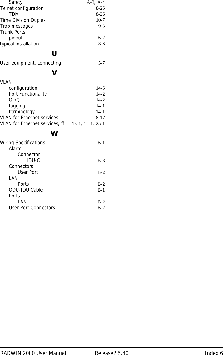 RADWIN 2000 User Manual Release2.5.40 Index 6Safety A-3, A-4Telnet configuration 8-25TDM 8-26Time Division Duplex 10-7Trap messages 9-3Trunk Portspinout B-2typical installation 3-6UUser equipment, connecting 5-7VVLANconfiguration 14-5Port Functionality 14-2QinQ 14-2tagging 14-1terminology 14-1VLAN for Ethernet services 8-17VLAN for Ethernet services, ff 13-1, 14-1, 25-1WWiring Specifications B-1AlarmConnectorIDU-C B-3ConnectorsUser Port B-2LANPorts B-2ODU-IDU Cable B-1PortsLAN B-2User Port Connectors B-2