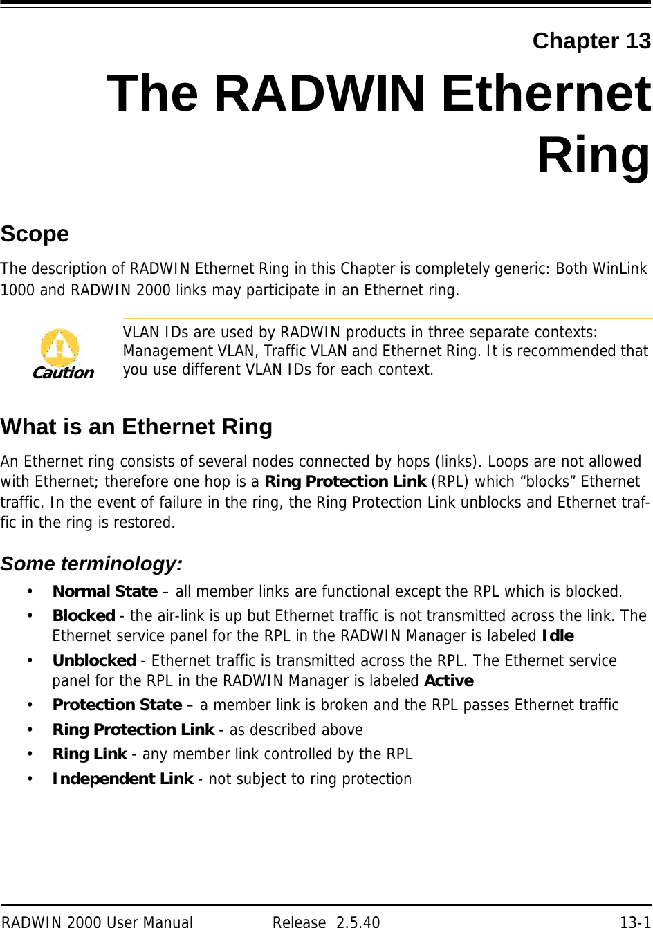 RADWIN 2000 User Manual Release  2.5.40 13-1Chapter 13The RADWIN EthernetRingScopeThe description of RADWIN Ethernet Ring in this Chapter is completely generic: Both WinLink 1000 and RADWIN 2000 links may participate in an Ethernet ring.What is an Ethernet RingAn Ethernet ring consists of several nodes connected by hops (links). Loops are not allowed with Ethernet; therefore one hop is a Ring Protection Link (RPL) which “blocks” Ethernet traffic. In the event of failure in the ring, the Ring Protection Link unblocks and Ethernet traf-fic in the ring is restored.Some terminology:•Normal State – all member links are functional except the RPL which is blocked.•Blocked - the air-link is up but Ethernet traffic is not transmitted across the link. The Ethernet service panel for the RPL in the RADWIN Manager is labeled Idle•Unblocked - Ethernet traffic is transmitted across the RPL. The Ethernet service panel for the RPL in the RADWIN Manager is labeled Active•Protection State – a member link is broken and the RPL passes Ethernet traffic•Ring Protection Link - as described above•Ring Link - any member link controlled by the RPL•Independent Link - not subject to ring protectionCautionVLAN IDs are used by RADWIN products in three separate contexts: Management VLAN, Traffic VLAN and Ethernet Ring. It is recommended that you use different VLAN IDs for each context.