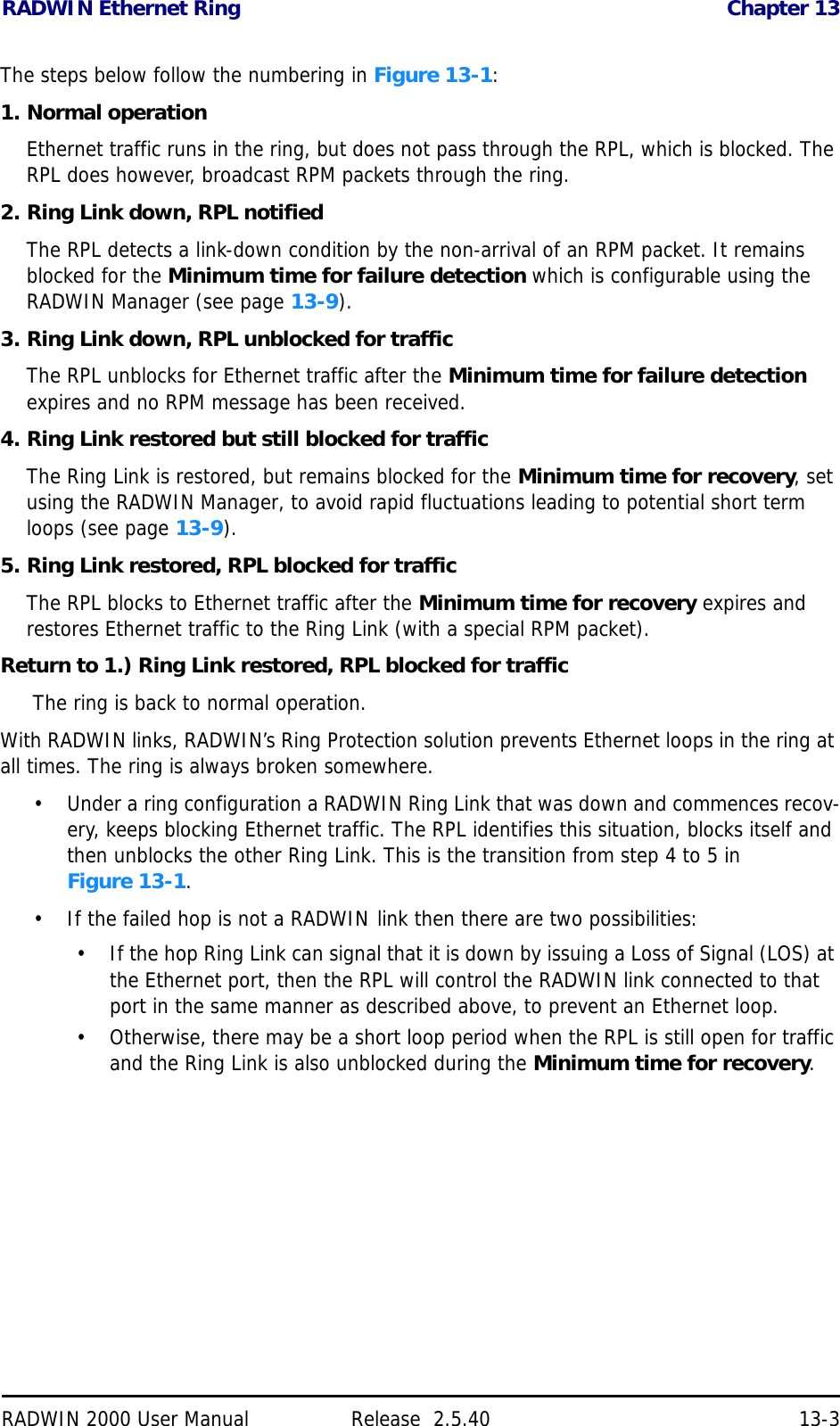 RADWIN Ethernet Ring Chapter 13RADWIN 2000 User Manual Release  2.5.40 13-3The steps below follow the numbering in Figure 13-1:1. Normal operationEthernet traffic runs in the ring, but does not pass through the RPL, which is blocked. The RPL does however, broadcast RPM packets through the ring.2. Ring Link down, RPL notifiedThe RPL detects a link-down condition by the non-arrival of an RPM packet. It remains blocked for the Minimum time for failure detection which is configurable using the RADWIN Manager (see page 13-9).3. Ring Link down, RPL unblocked for trafficThe RPL unblocks for Ethernet traffic after the Minimum time for failure detection expires and no RPM message has been received.4. Ring Link restored but still blocked for trafficThe Ring Link is restored, but remains blocked for the Minimum time for recovery, set using the RADWIN Manager, to avoid rapid fluctuations leading to potential short term loops (see page 13-9).5. Ring Link restored, RPL blocked for trafficThe RPL blocks to Ethernet traffic after the Minimum time for recovery expires and restores Ethernet traffic to the Ring Link (with a special RPM packet).Return to 1.) Ring Link restored, RPL blocked for traffic The ring is back to normal operation.With RADWIN links, RADWIN’s Ring Protection solution prevents Ethernet loops in the ring at all times. The ring is always broken somewhere.• Under a ring configuration a RADWIN Ring Link that was down and commences recov-ery, keeps blocking Ethernet traffic. The RPL identifies this situation, blocks itself and then unblocks the other Ring Link. This is the transition from step 4 to 5 in Figure 13-1.• If the failed hop is not a RADWIN link then there are two possibilities:• If the hop Ring Link can signal that it is down by issuing a Loss of Signal (LOS) at the Ethernet port, then the RPL will control the RADWIN link connected to that port in the same manner as described above, to prevent an Ethernet loop.• Otherwise, there may be a short loop period when the RPL is still open for traffic and the Ring Link is also unblocked during the Minimum time for recovery.