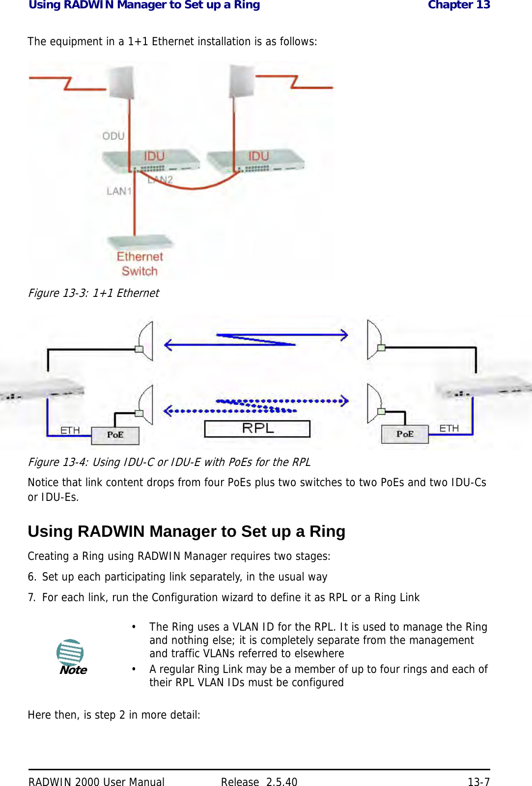 Using RADWIN Manager to Set up a Ring Chapter 13RADWIN 2000 User Manual Release  2.5.40 13-7The equipment in a 1+1 Ethernet installation is as follows:Figure 13-3: 1+1 EthernetFigure 13-4: Using IDU-C or IDU-E with PoEs for the RPLNotice that link content drops from four PoEs plus two switches to two PoEs and two IDU-Cs or IDU-Es.Using RADWIN Manager to Set up a RingCreating a Ring using RADWIN Manager requires two stages:6. Set up each participating link separately, in the usual way7. For each link, run the Configuration wizard to define it as RPL or a Ring LinkHere then, is step 2 in more detail:Note• The Ring uses a VLAN ID for the RPL. It is used to manage the Ring and nothing else; it is completely separate from the management and traffic VLANs referred to elsewhere• A regular Ring Link may be a member of up to four rings and each of their RPL VLAN IDs must be configured
