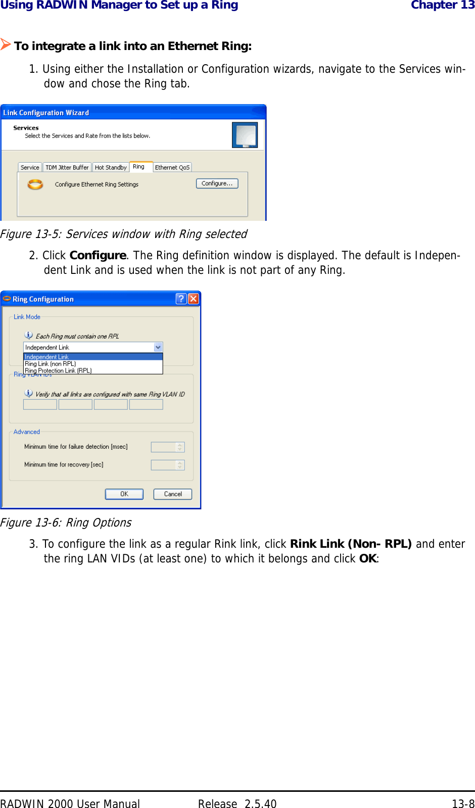 Using RADWIN Manager to Set up a Ring Chapter 13RADWIN 2000 User Manual Release  2.5.40 13-8To integrate a link into an Ethernet Ring:1. Using either the Installation or Configuration wizards, navigate to the Services win-dow and chose the Ring tab.Figure 13-5: Services window with Ring selected2. Click Configure. The Ring definition window is displayed. The default is Indepen-dent Link and is used when the link is not part of any Ring.Figure 13-6: Ring Options3. To configure the link as a regular Rink link, click Rink Link (Non- RPL) and enter the ring LAN VIDs (at least one) to which it belongs and click OK: