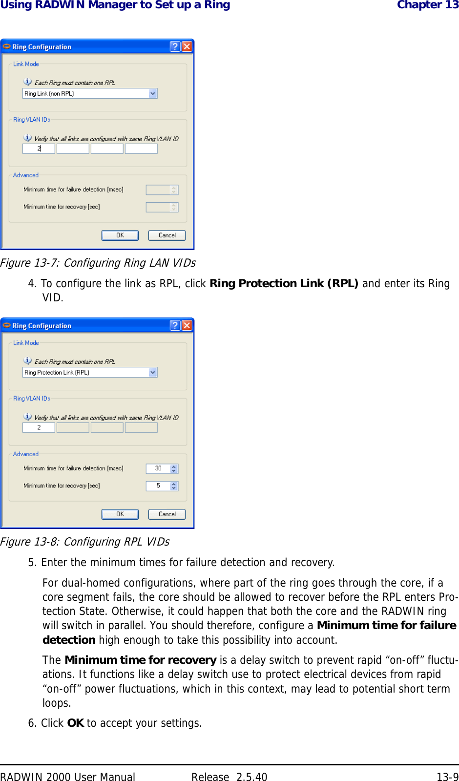 Using RADWIN Manager to Set up a Ring Chapter 13RADWIN 2000 User Manual Release  2.5.40 13-9Figure 13-7: Configuring Ring LAN VIDs4. To configure the link as RPL, click Ring Protection Link (RPL) and enter its Ring VID.Figure 13-8: Configuring RPL VIDs5. Enter the minimum times for failure detection and recovery.For dual-homed configurations, where part of the ring goes through the core, if a core segment fails, the core should be allowed to recover before the RPL enters Pro-tection State. Otherwise, it could happen that both the core and the RADWIN ring will switch in parallel. You should therefore, configure a Minimum time for failure detection high enough to take this possibility into account.The Minimum time for recovery is a delay switch to prevent rapid “on-off” fluctu-ations. It functions like a delay switch use to protect electrical devices from rapid “on-off” power fluctuations, which in this context, may lead to potential short term loops.6. Click OK to accept your settings.