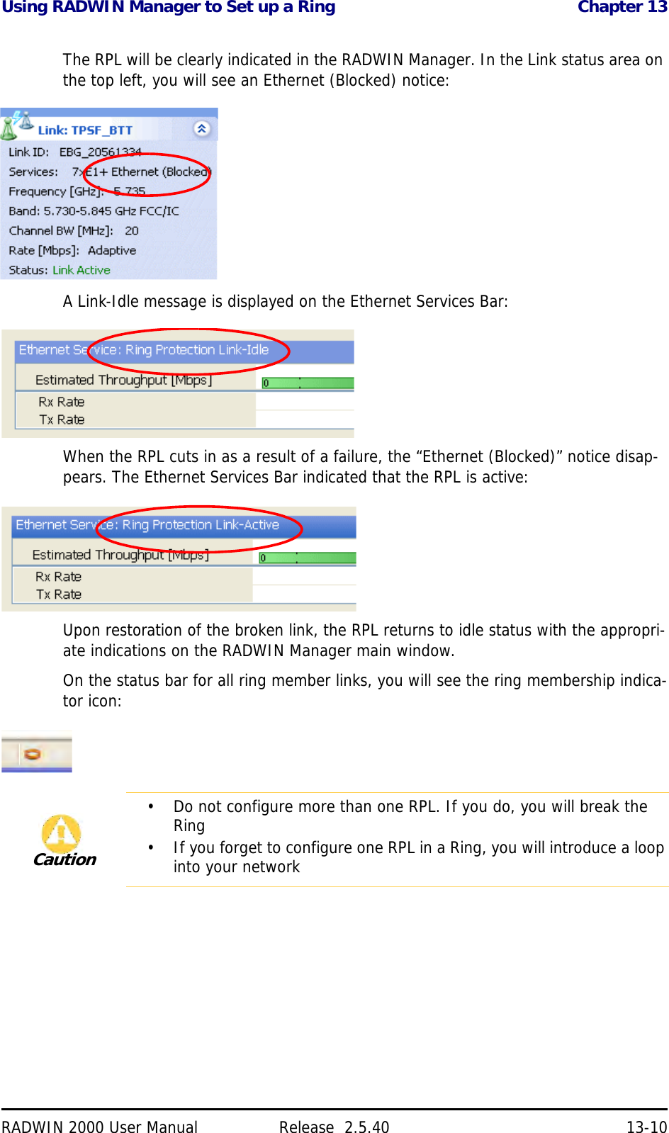 Using RADWIN Manager to Set up a Ring Chapter 13RADWIN 2000 User Manual Release  2.5.40 13-10The RPL will be clearly indicated in the RADWIN Manager. In the Link status area on the top left, you will see an Ethernet (Blocked) notice:A Link-Idle message is displayed on the Ethernet Services Bar:When the RPL cuts in as a result of a failure, the “Ethernet (Blocked)” notice disap-pears. The Ethernet Services Bar indicated that the RPL is active:Upon restoration of the broken link, the RPL returns to idle status with the appropri-ate indications on the RADWIN Manager main window.On the status bar for all ring member links, you will see the ring membership indica-tor icon: Caution• Do not configure more than one RPL. If you do, you will break the Ring• If you forget to configure one RPL in a Ring, you will introduce a loop into your network