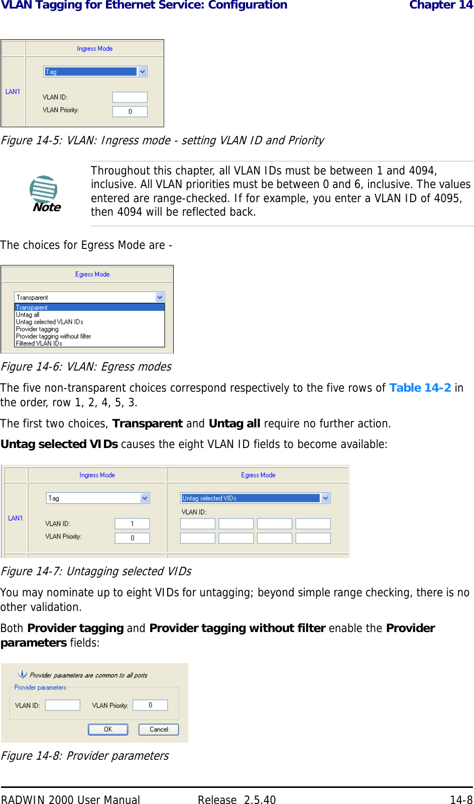 VLAN Tagging for Ethernet Service: Configuration Chapter 14RADWIN 2000 User Manual Release  2.5.40 14-8Figure 14-5: VLAN: Ingress mode - setting VLAN ID and PriorityThe choices for Egress Mode are - Figure 14-6: VLAN: Egress modesThe five non-transparent choices correspond respectively to the five rows of Table 14-2 in the order, row 1, 2, 4, 5, 3.The first two choices, Transparent and Untag all require no further action.Untag selected VIDs causes the eight VLAN ID fields to become available:Figure 14-7: Untagging selected VIDsYou may nominate up to eight VIDs for untagging; beyond simple range checking, there is no other validation.Both Provider tagging and Provider tagging without filter enable the Provider parameters fields:Figure 14-8: Provider parametersNoteThroughout this chapter, all VLAN IDs must be between 1 and 4094, inclusive. All VLAN priorities must be between 0 and 6, inclusive. The values entered are range-checked. If for example, you enter a VLAN ID of 4095, then 4094 will be reflected back.