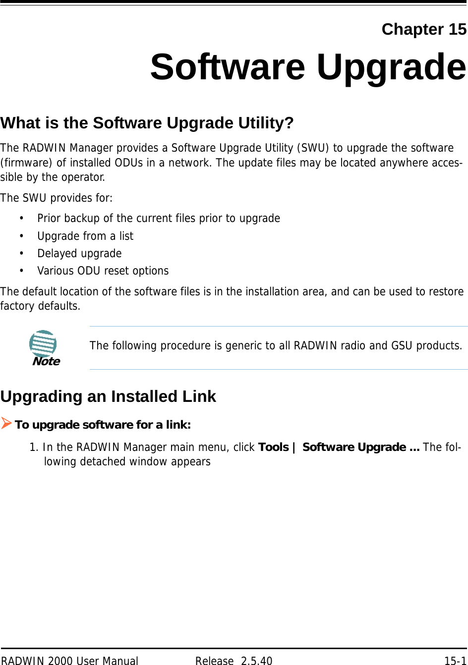 RADWIN 2000 User Manual Release  2.5.40 15-1Chapter 15Software UpgradeWhat is the Software Upgrade Utility?The RADWIN Manager provides a Software Upgrade Utility (SWU) to upgrade the software (firmware) of installed ODUs in a network. The update files may be located anywhere acces-sible by the operator.The SWU provides for:• Prior backup of the current files prior to upgrade• Upgrade from a list• Delayed upgrade• Various ODU reset optionsThe default location of the software files is in the installation area, and can be used to restore factory defaults.Upgrading an Installed LinkTo upgrade software for a link:1. In the RADWIN Manager main menu, click Tools | Software Upgrade ... The fol-lowing detached window appearsNoteThe following procedure is generic to all RADWIN radio and GSU products.