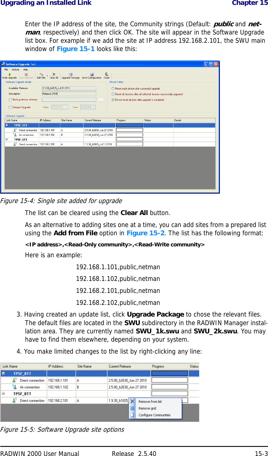 Upgrading an Installed Link Chapter 15RADWIN 2000 User Manual Release  2.5.40 15-3Enter the IP address of the site, the Community strings (Default: public and net-man, respectively) and then click OK. The site will appear in the Software Upgrade list box. For example if we add the site at IP address 192.168.2.101, the SWU main window of Figure 15-1 looks like this:Figure 15-4: Single site added for upgradeThe list can be cleared using the Clear All button.As an alternative to adding sites one at a time, you can add sites from a prepared list using the Add from File option in Figure 15-2. The list has the following format:&lt;IP address&gt;,&lt;Read-Only community&gt;,&lt;Read-Write community&gt;Here is an example:192.168.1.101,public,netman192.168.1.102,public,netman192.168.2.101,public,netman192.168.2.102,public,netman3. Having created an update list, click Upgrade Package to chose the relevant files. The default files are located in the SWU subdirectory in the RADWIN Manager instal-lation area. They are currently named SWU_1k.swu and SWU_2k.swu. You may have to find them elsewhere, depending on your system.4. You make limited changes to the list by right-clicking any line:Figure 15-5: Software Upgrade site options