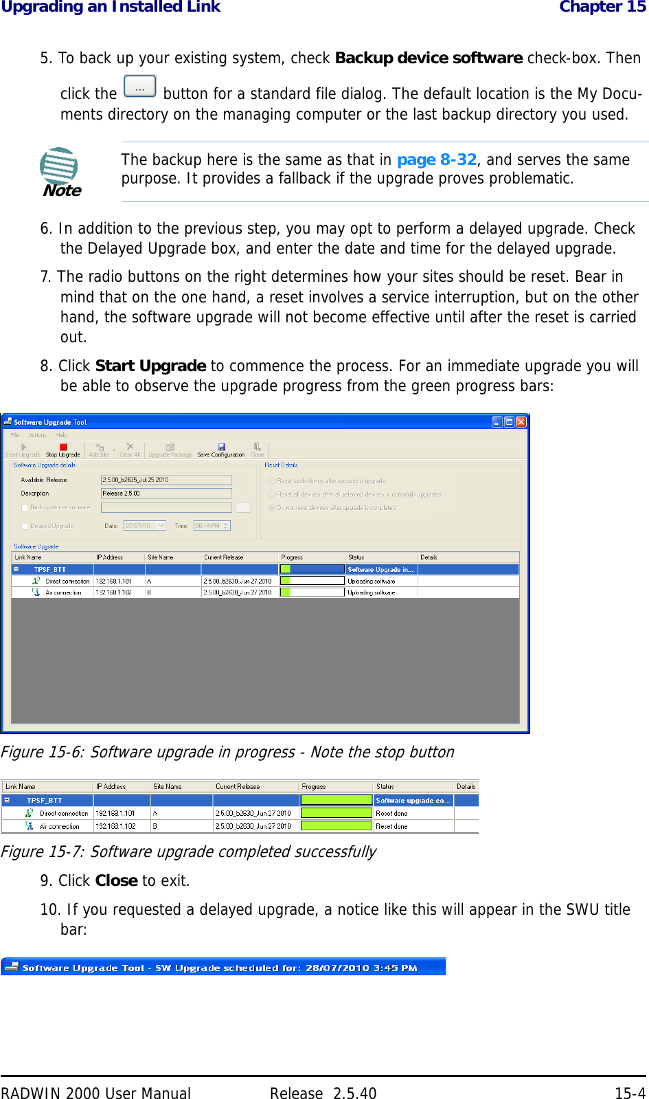 Upgrading an Installed Link Chapter 15RADWIN 2000 User Manual Release  2.5.40 15-45. To back up your existing system, check Backup device software check-box. Then click the   button for a standard file dialog. The default location is the My Docu-ments directory on the managing computer or the last backup directory you used.6. In addition to the previous step, you may opt to perform a delayed upgrade. Check the Delayed Upgrade box, and enter the date and time for the delayed upgrade.7. The radio buttons on the right determines how your sites should be reset. Bear in mind that on the one hand, a reset involves a service interruption, but on the other hand, the software upgrade will not become effective until after the reset is carried out.8. Click Start Upgrade to commence the process. For an immediate upgrade you will be able to observe the upgrade progress from the green progress bars:Figure 15-6: Software upgrade in progress - Note the stop buttonFigure 15-7: Software upgrade completed successfully9. Click Close to exit.10. If you requested a delayed upgrade, a notice like this will appear in the SWU title bar:NoteThe backup here is the same as that in page 8-32, and serves the same purpose. It provides a fallback if the upgrade proves problematic.