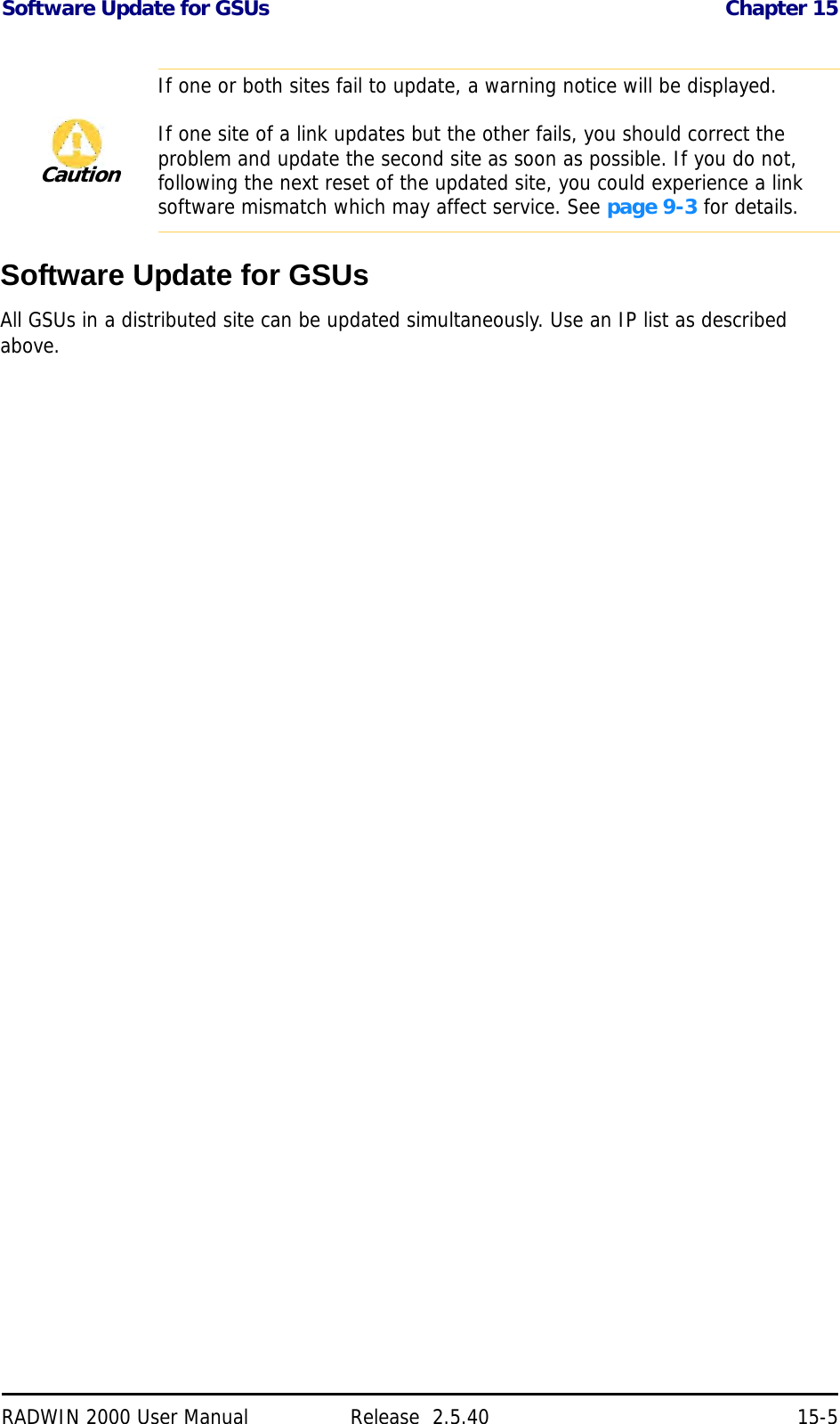 Software Update for GSUs Chapter 15RADWIN 2000 User Manual Release  2.5.40 15-5Software Update for GSUsAll GSUs in a distributed site can be updated simultaneously. Use an IP list as described above. CautionIf one or both sites fail to update, a warning notice will be displayed.If one site of a link updates but the other fails, you should correct the problem and update the second site as soon as possible. If you do not, following the next reset of the updated site, you could experience a link software mismatch which may affect service. See page 9-3 for details.