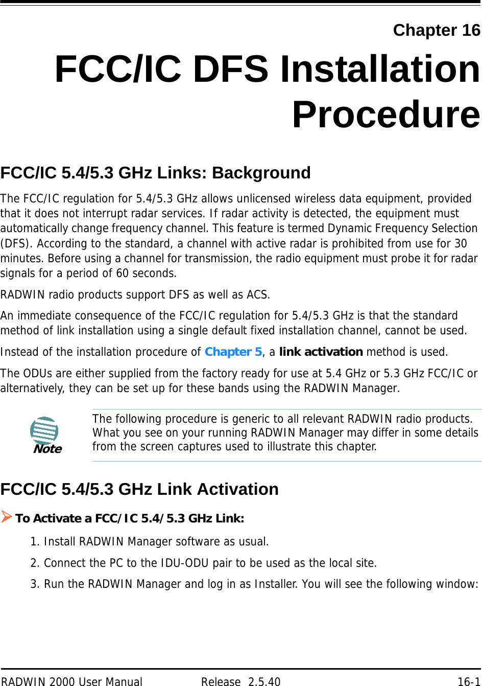 RADWIN 2000 User Manual Release  2.5.40 16-1Chapter 16FCC/IC DFS InstallationProcedureFCC/IC 5.4/5.3 GHz Links: BackgroundThe FCC/IC regulation for 5.4/5.3 GHz allows unlicensed wireless data equipment, provided that it does not interrupt radar services. If radar activity is detected, the equipment must automatically change frequency channel. This feature is termed Dynamic Frequency Selection (DFS). According to the standard, a channel with active radar is prohibited from use for 30 minutes. Before using a channel for transmission, the radio equipment must probe it for radar signals for a period of 60 seconds.RADWIN radio products support DFS as well as ACS.An immediate consequence of the FCC/IC regulation for 5.4/5.3 GHz is that the standard method of link installation using a single default fixed installation channel, cannot be used.Instead of the installation procedure of Chapter 5, a link activation method is used.The ODUs are either supplied from the factory ready for use at 5.4 GHz or 5.3 GHz FCC/IC or alternatively, they can be set up for these bands using the RADWIN Manager.FCC/IC 5.4/5.3 GHz Link ActivationTo Activate a FCC/IC 5.4/5.3 GHz Link:1. Install RADWIN Manager software as usual.2. Connect the PC to the IDU-ODU pair to be used as the local site.3. Run the RADWIN Manager and log in as Installer. You will see the following window:NoteThe following procedure is generic to all relevant RADWIN radio products. What you see on your running RADWIN Manager may differ in some details from the screen captures used to illustrate this chapter.