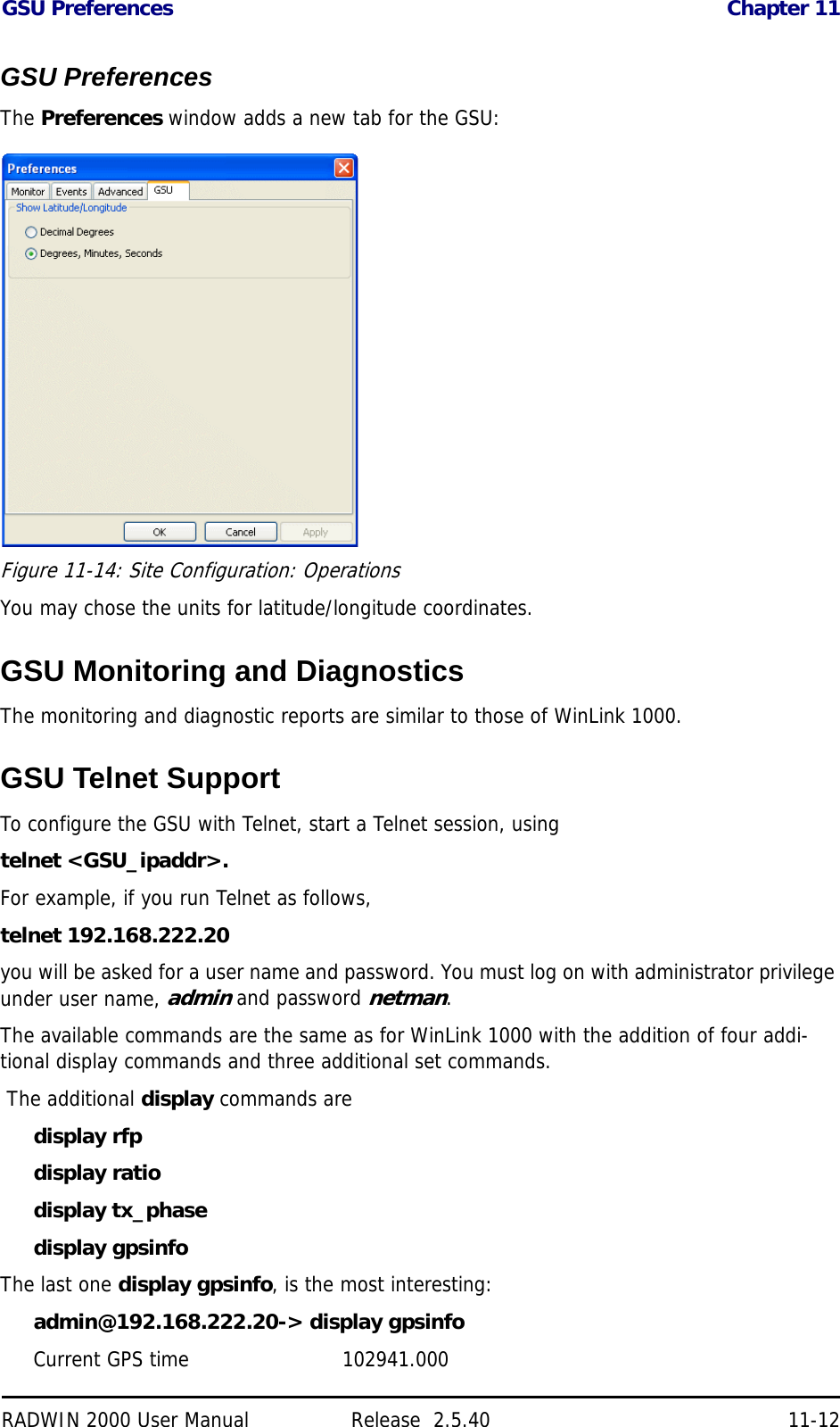 GSU Preferences Chapter 11RADWIN 2000 User Manual Release  2.5.40 11-12GSU PreferencesThe Preferences window adds a new tab for the GSU:Figure 11-14: Site Configuration: OperationsYou may chose the units for latitude/longitude coordinates.GSU Monitoring and DiagnosticsThe monitoring and diagnostic reports are similar to those of WinLink 1000.GSU Telnet SupportTo configure the GSU with Telnet, start a Telnet session, usingtelnet &lt;GSU_ipaddr&gt;.For example, if you run Telnet as follows,telnet 192.168.222.20you will be asked for a user name and password. You must log on with administrator privilege under user name, admin and password netman.The available commands are the same as for WinLink 1000 with the addition of four addi-tional display commands and three additional set commands. The additional display commands are display rfpdisplay ratiodisplay tx_phasedisplay gpsinfoThe last one display gpsinfo, is the most interesting:admin@192.168.222.20-&gt; display gpsinfoCurrent GPS time                        102941.000