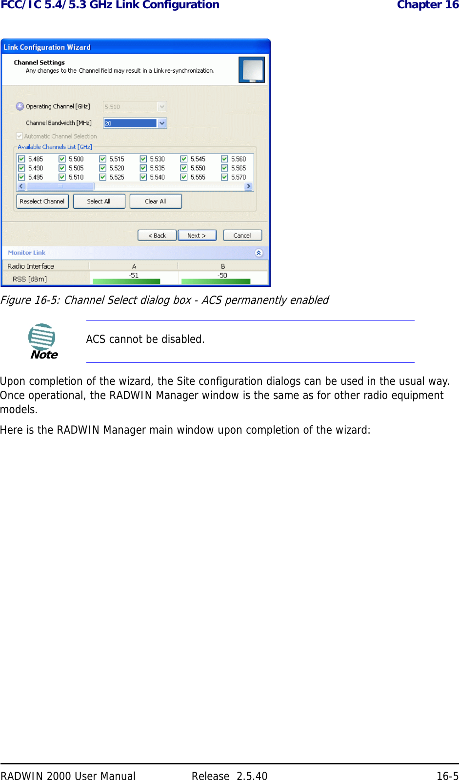 FCC/IC 5.4/5.3 GHz Link Configuration Chapter 16RADWIN 2000 User Manual Release  2.5.40 16-5Figure 16-5: Channel Select dialog box - ACS permanently enabledUpon completion of the wizard, the Site configuration dialogs can be used in the usual way. Once operational, the RADWIN Manager window is the same as for other radio equipment models.Here is the RADWIN Manager main window upon completion of the wizard:NoteACS cannot be disabled.