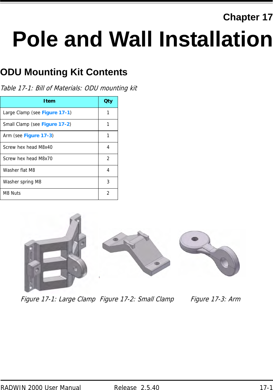 RADWIN 2000 User Manual Release  2.5.40 17-1Chapter 17Pole and Wall InstallationODU Mounting Kit ContentsTable 17-1: Bill of Materials: ODU mounting kitItem QtyLarge Clamp (see Figure 17-1)1Small Clamp (see Figure 17-2)1Arm (see Figure 17-3)1Screw hex head M8x40 4Screw hex head M8x70 2Washer flat M8 4Washer spring M8 3M8 Nuts 2Figure 17-1: Large Clamp Figure 17-2: Small Clamp Figure 17-3: Arm