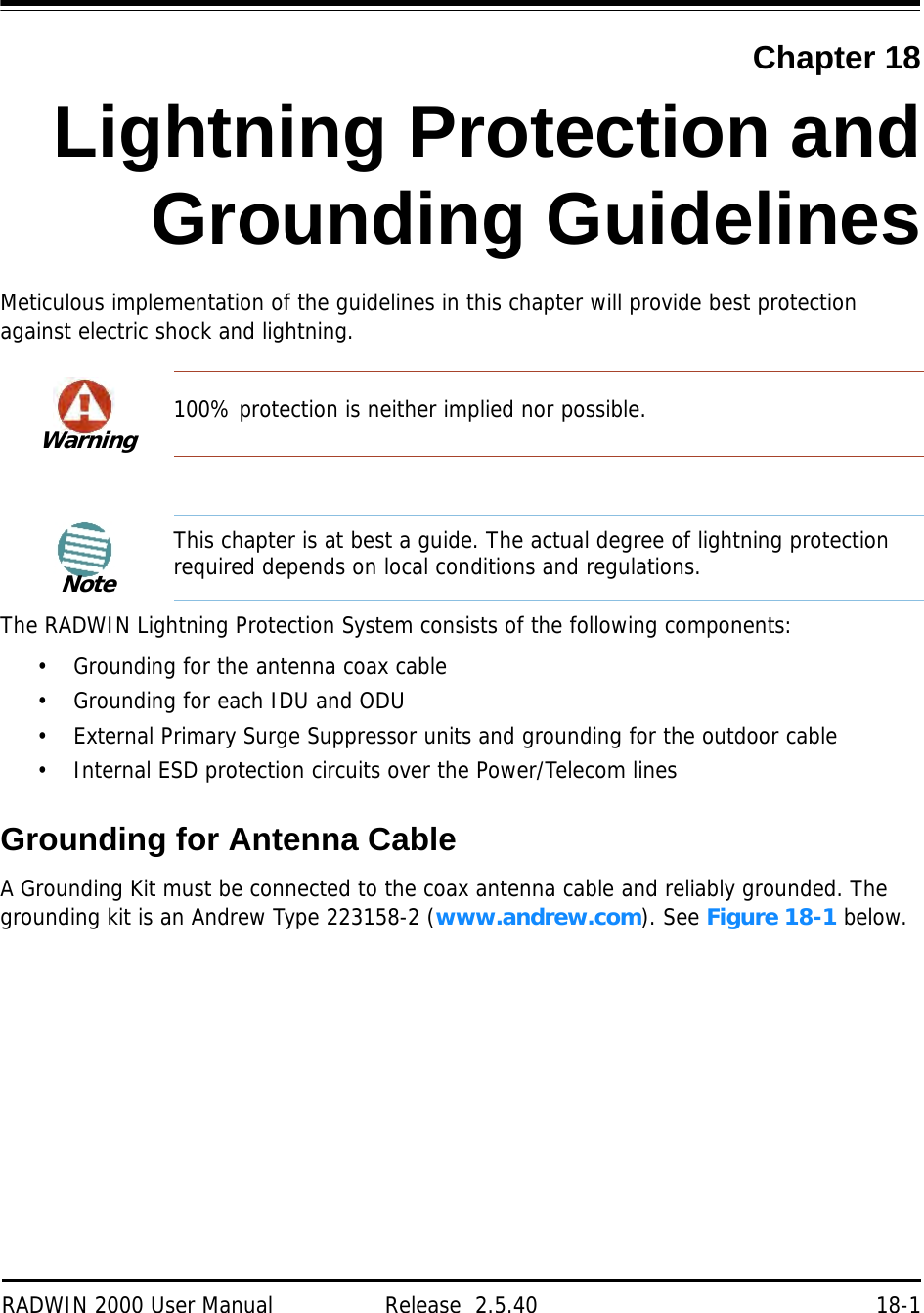 RADWIN 2000 User Manual Release  2.5.40 18-1Chapter 18Lightning Protection andGrounding GuidelinesMeticulous implementation of the guidelines in this chapter will provide best protection against electric shock and lightning.The RADWIN Lightning Protection System consists of the following components:• Grounding for the antenna coax cable• Grounding for each IDU and ODU• External Primary Surge Suppressor units and grounding for the outdoor cable• Internal ESD protection circuits over the Power/Telecom linesGrounding for Antenna CableA Grounding Kit must be connected to the coax antenna cable and reliably grounded. The grounding kit is an Andrew Type 223158-2 (www.andrew.com). See Figure 18-1 below.Warning100% protection is neither implied nor possible.NoteThis chapter is at best a guide. The actual degree of lightning protection required depends on local conditions and regulations.