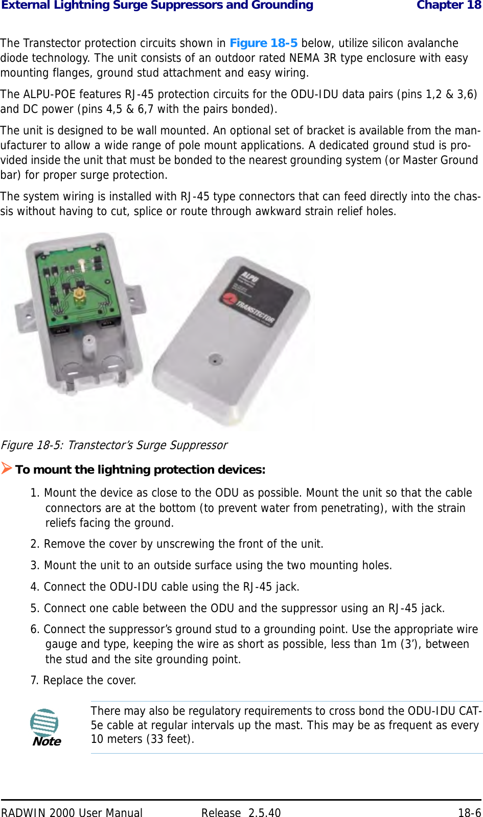 External Lightning Surge Suppressors and Grounding Chapter 18RADWIN 2000 User Manual Release  2.5.40 18-6The Transtector protection circuits shown in Figure 18-5 below, utilize silicon avalanche diode technology. The unit consists of an outdoor rated NEMA 3R type enclosure with easy mounting flanges, ground stud attachment and easy wiring.The ALPU-POE features RJ-45 protection circuits for the ODU-IDU data pairs (pins 1,2 &amp; 3,6) and DC power (pins 4,5 &amp; 6,7 with the pairs bonded).The unit is designed to be wall mounted. An optional set of bracket is available from the man-ufacturer to allow a wide range of pole mount applications. A dedicated ground stud is pro-vided inside the unit that must be bonded to the nearest grounding system (or Master Ground bar) for proper surge protection.The system wiring is installed with RJ-45 type connectors that can feed directly into the chas-sis without having to cut, splice or route through awkward strain relief holes.Figure 18-5: Transtector’s Surge SuppressorTo mount the lightning protection devices:1. Mount the device as close to the ODU as possible. Mount the unit so that the cable connectors are at the bottom (to prevent water from penetrating), with the strain reliefs facing the ground.2. Remove the cover by unscrewing the front of the unit.3. Mount the unit to an outside surface using the two mounting holes.4. Connect the ODU-IDU cable using the RJ-45 jack.5. Connect one cable between the ODU and the suppressor using an RJ-45 jack.6. Connect the suppressor’s ground stud to a grounding point. Use the appropriate wire gauge and type, keeping the wire as short as possible, less than 1m (3’), between the stud and the site grounding point.7. Replace the cover.NoteThere may also be regulatory requirements to cross bond the ODU-IDU CAT-5e cable at regular intervals up the mast. This may be as frequent as every 10 meters (33 feet).