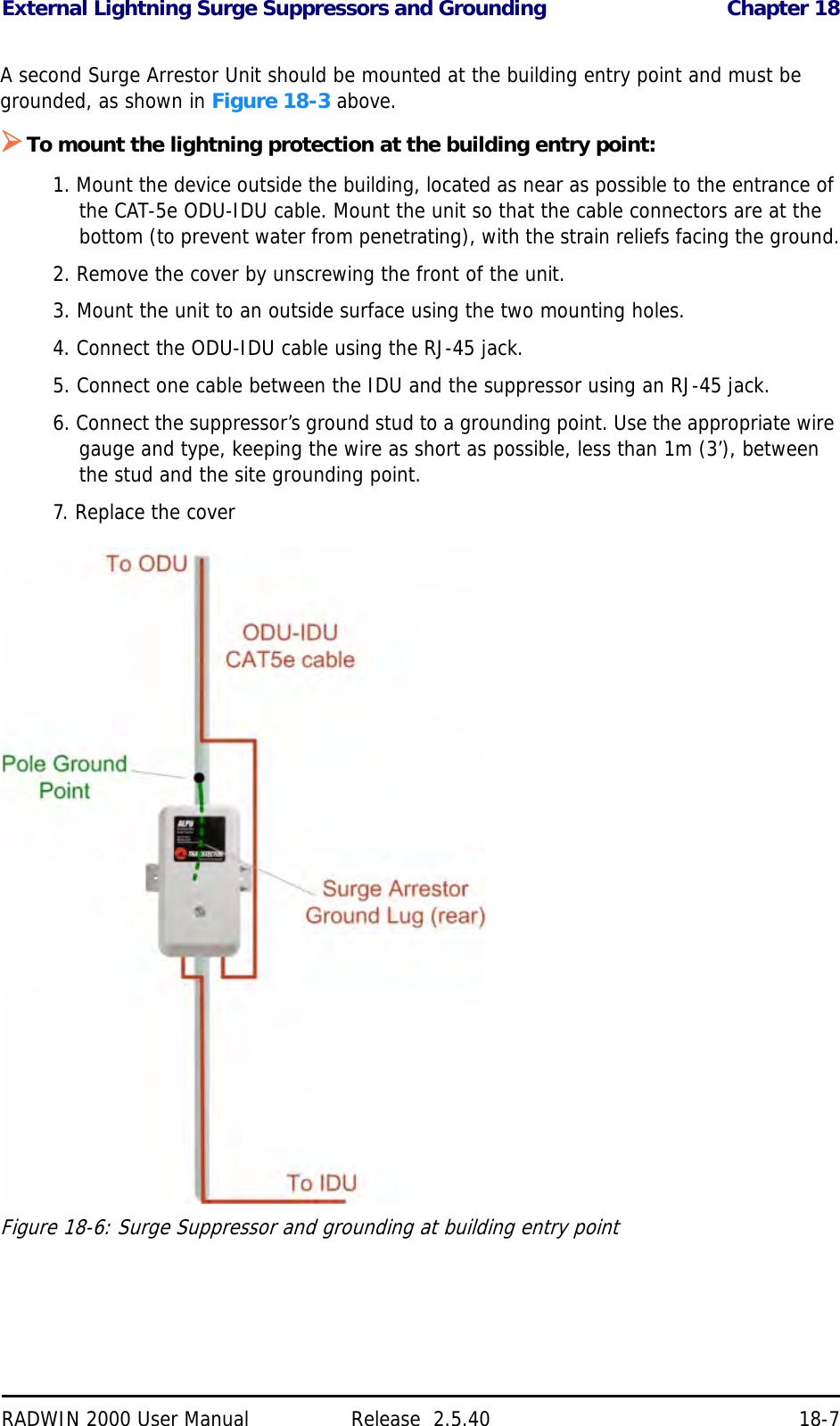 External Lightning Surge Suppressors and Grounding Chapter 18RADWIN 2000 User Manual Release  2.5.40 18-7A second Surge Arrestor Unit should be mounted at the building entry point and must be grounded, as shown in Figure 18-3 above.To mount the lightning protection at the building entry point:1. Mount the device outside the building, located as near as possible to the entrance of the CAT-5e ODU-IDU cable. Mount the unit so that the cable connectors are at the bottom (to prevent water from penetrating), with the strain reliefs facing the ground.2. Remove the cover by unscrewing the front of the unit.3. Mount the unit to an outside surface using the two mounting holes.4. Connect the ODU-IDU cable using the RJ-45 jack.5. Connect one cable between the IDU and the suppressor using an RJ-45 jack.6. Connect the suppressor’s ground stud to a grounding point. Use the appropriate wire gauge and type, keeping the wire as short as possible, less than 1m (3’), between the stud and the site grounding point.7. Replace the coverFigure 18-6: Surge Suppressor and grounding at building entry point