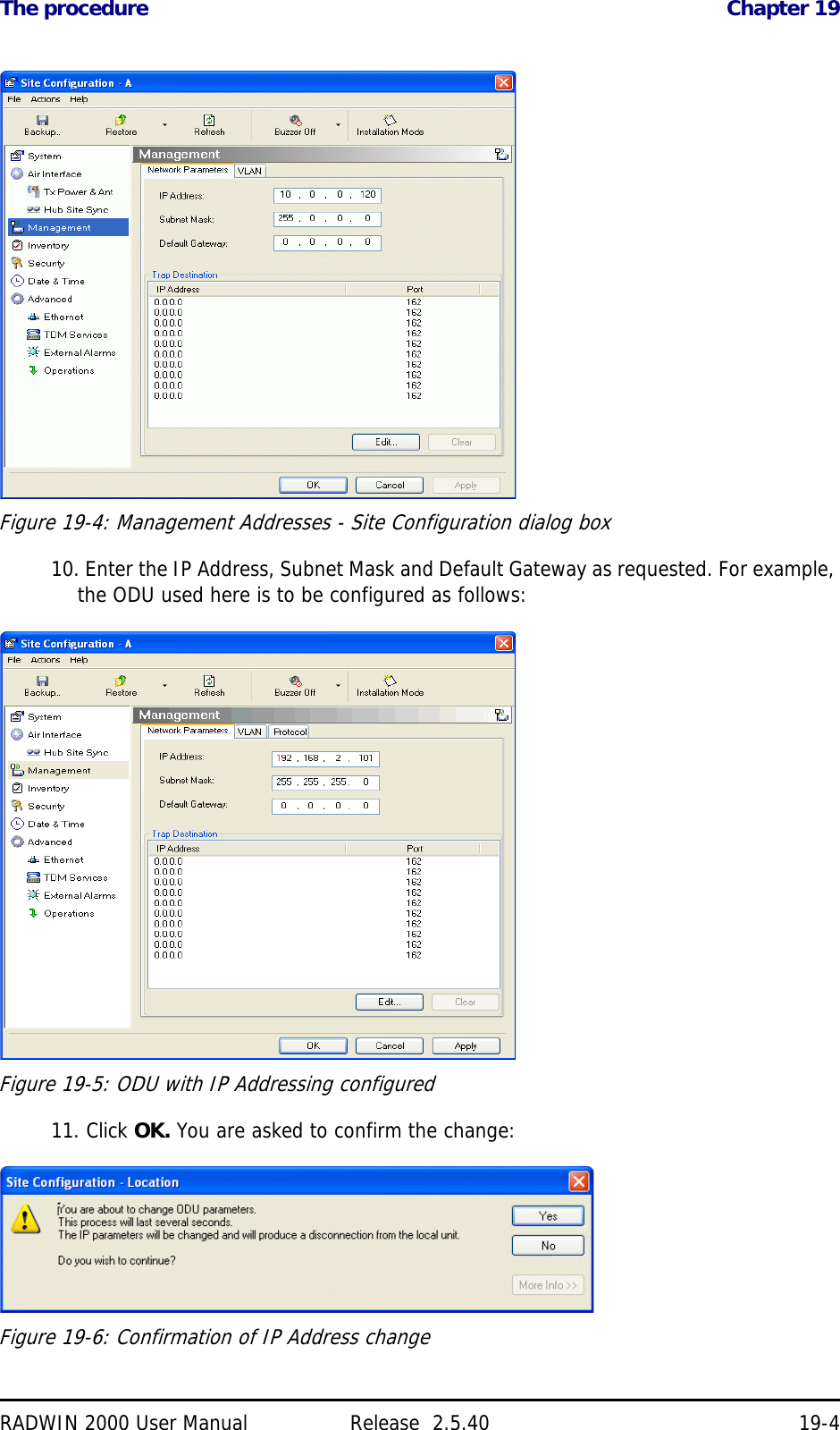 The procedure Chapter 19RADWIN 2000 User Manual Release  2.5.40 19-4Figure 19-4: Management Addresses - Site Configuration dialog box10. Enter the IP Address, Subnet Mask and Default Gateway as requested. For example, the ODU used here is to be configured as follows:Figure 19-5: ODU with IP Addressing configured11. Click OK. You are asked to confirm the change:Figure 19-6: Confirmation of IP Address change
