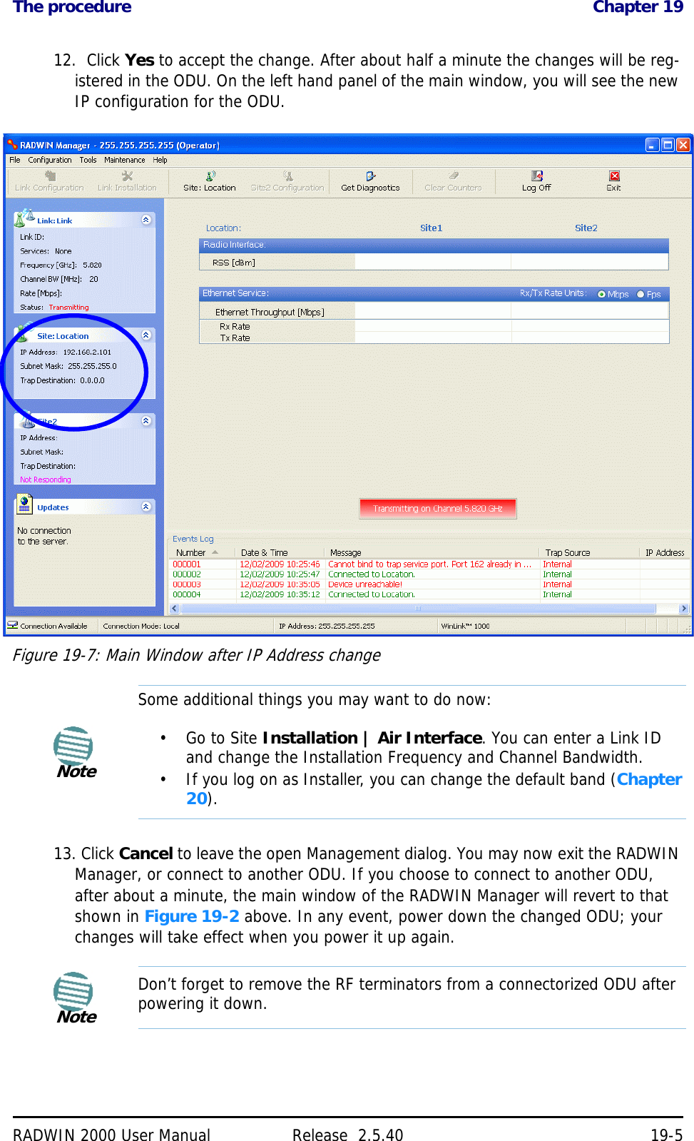 The procedure Chapter 19RADWIN 2000 User Manual Release  2.5.40 19-512.  Click Yes to accept the change. After about half a minute the changes will be reg-istered in the ODU. On the left hand panel of the main window, you will see the new IP configuration for the ODU.Figure 19-7: Main Window after IP Address change13. Click Cancel to leave the open Management dialog. You may now exit the RADWIN Manager, or connect to another ODU. If you choose to connect to another ODU, after about a minute, the main window of the RADWIN Manager will revert to that shown in Figure 19-2 above. In any event, power down the changed ODU; your changes will take effect when you power it up again.NoteSome additional things you may want to do now:•Go to Site Installation | Air Interface. You can enter a Link ID and change the Installation Frequency and Channel Bandwidth.• If you log on as Installer, you can change the default band (Chapter 20).NoteDon’t forget to remove the RF terminators from a connectorized ODU after powering it down.