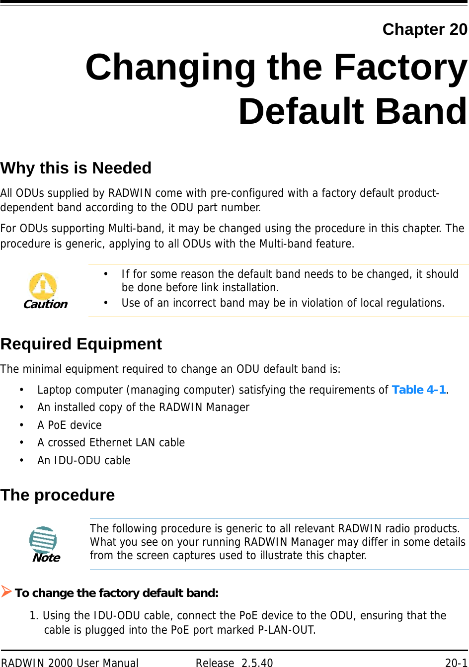 RADWIN 2000 User Manual Release  2.5.40 20-1Chapter 20Changing the FactoryDefault BandWhy this is NeededAll ODUs supplied by RADWIN come with pre-configured with a factory default product-dependent band according to the ODU part number.For ODUs supporting Multi-band, it may be changed using the procedure in this chapter. The procedure is generic, applying to all ODUs with the Multi-band feature.Required EquipmentThe minimal equipment required to change an ODU default band is:• Laptop computer (managing computer) satisfying the requirements of Table 4-1.• An installed copy of the RADWIN Manager• A PoE device• A crossed Ethernet LAN cable• An IDU-ODU cableThe procedureTo change the factory default band:1. Using the IDU-ODU cable, connect the PoE device to the ODU, ensuring that the cable is plugged into the PoE port marked P-LAN-OUT.Caution• If for some reason the default band needs to be changed, it should be done before link installation.• Use of an incorrect band may be in violation of local regulations.NoteThe following procedure is generic to all relevant RADWIN radio products. What you see on your running RADWIN Manager may differ in some details from the screen captures used to illustrate this chapter.
