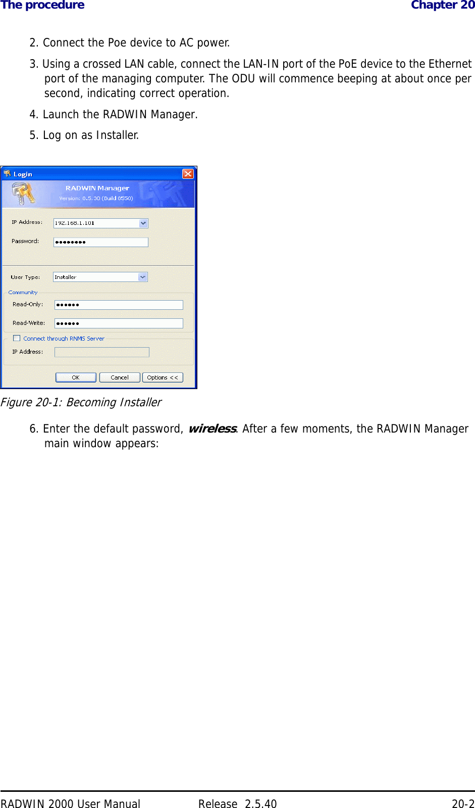 The procedure Chapter 20RADWIN 2000 User Manual Release  2.5.40 20-22. Connect the Poe device to AC power.3. Using a crossed LAN cable, connect the LAN-IN port of the PoE device to the Ethernet port of the managing computer. The ODU will commence beeping at about once per second, indicating correct operation.4. Launch the RADWIN Manager.5. Log on as Installer.Figure 20-1: Becoming Installer6. Enter the default password, wireless. After a few moments, the RADWIN Manager main window appears: