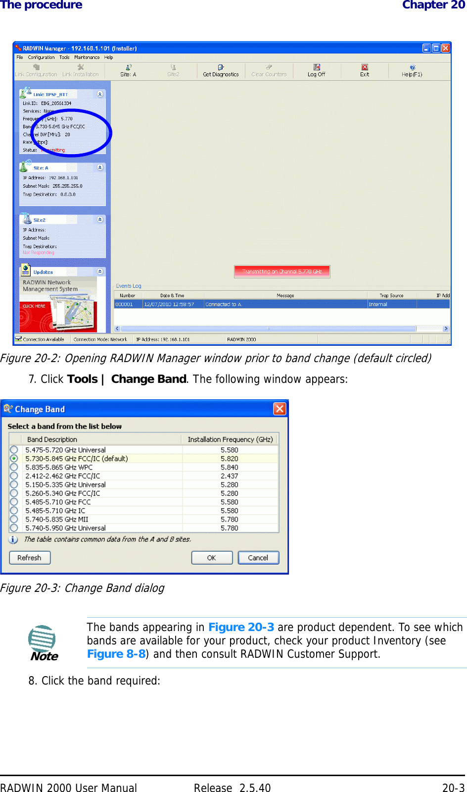 The procedure Chapter 20RADWIN 2000 User Manual Release  2.5.40 20-3Figure 20-2: Opening RADWIN Manager window prior to band change (default circled)7. Click Tools | Change Band. The following window appears:Figure 20-3: Change Band dialog8. Click the band required:NoteThe bands appearing in Figure 20-3 are product dependent. To see which bands are available for your product, check your product Inventory (see Figure 8-8) and then consult RADWIN Customer Support.