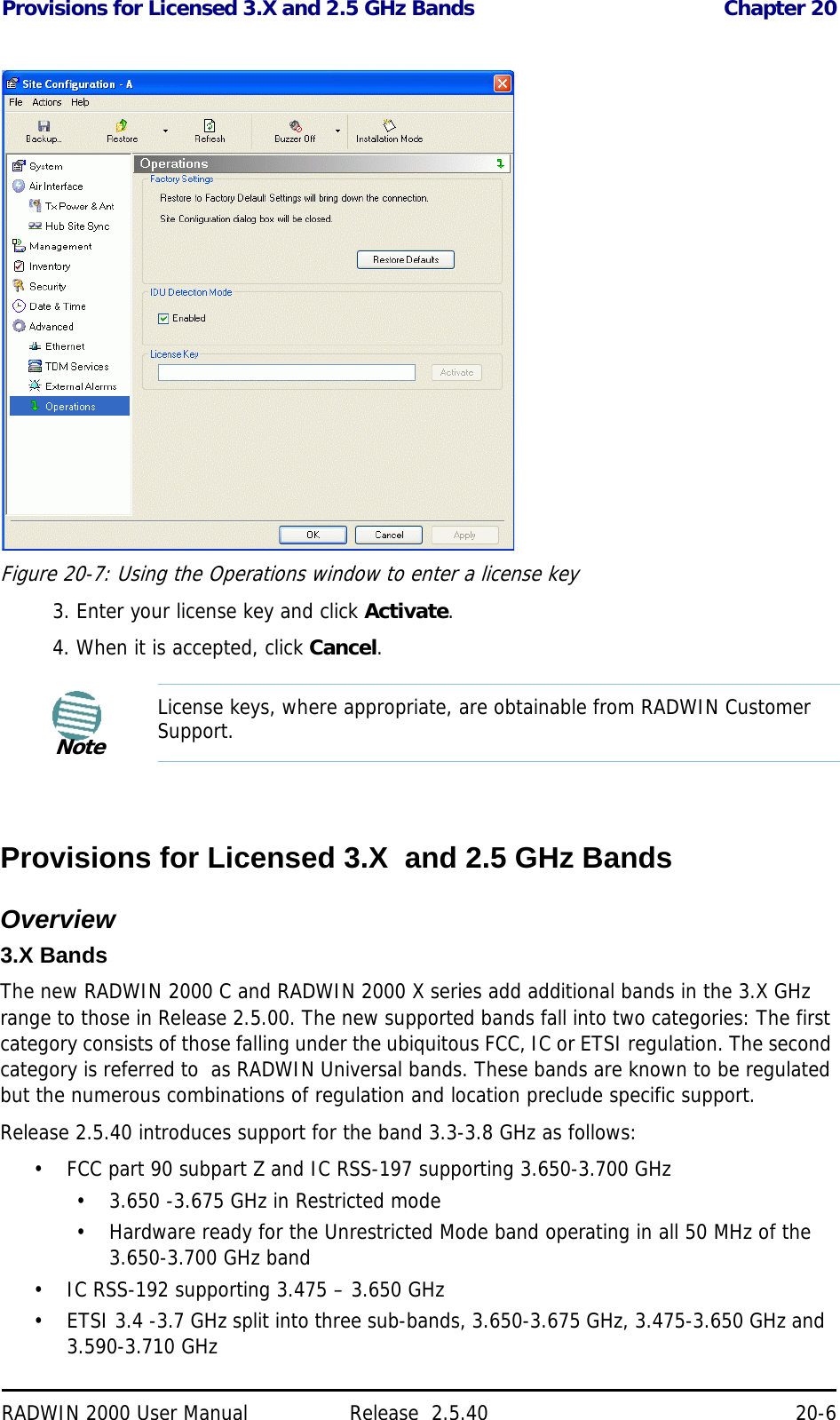 Provisions for Licensed 3.X and 2.5 GHz Bands Chapter 20RADWIN 2000 User Manual Release  2.5.40 20-6Figure 20-7: Using the Operations window to enter a license key3. Enter your license key and click Activate.4. When it is accepted, click Cancel.Provisions for Licensed 3.X  and 2.5 GHz BandsOverview3.X BandsThe new RADWIN 2000 C and RADWIN 2000 X series add additional bands in the 3.X GHz range to those in Release 2.5.00. The new supported bands fall into two categories: The first category consists of those falling under the ubiquitous FCC, IC or ETSI regulation. The second category is referred to  as RADWIN Universal bands. These bands are known to be regulated but the numerous combinations of regulation and location preclude specific support.Release 2.5.40 introduces support for the band 3.3-3.8 GHz as follows:• FCC part 90 subpart Z and IC RSS-197 supporting 3.650-3.700 GHz• 3.650 -3.675 GHz in Restricted mode• Hardware ready for the Unrestricted Mode band operating in all 50 MHz of the 3.650-3.700 GHz band• IC RSS-192 supporting 3.475 – 3.650 GHz• ETSI 3.4 -3.7 GHz split into three sub-bands, 3.650-3.675 GHz, 3.475-3.650 GHz and  3.590-3.710 GHzNoteLicense keys, where appropriate, are obtainable from RADWIN Customer Support.
