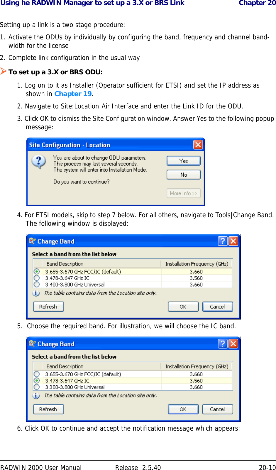 Using he RADWIN Manager to set up a 3.X or BRS Link Chapter 20RADWIN 2000 User Manual Release  2.5.40 20-10Setting up a link is a two stage procedure:1. Activate the ODUs by individually by configuring the band, frequency and channel band-width for the license2. Complete link configuration in the usual wayTo set up a 3.X or BRS ODU:1. Log on to it as Installer (Operator sufficient for ETSI) and set the IP address as shown in Chapter 19.2. Navigate to Site:Location|Air Interface and enter the Link ID for the ODU.3. Click OK to dismiss the Site Configuration window. Answer Yes to the following popup message:4. For ETSI models, skip to step 7 below. For all others, navigate to Tools|Change Band. The following window is displayed:5.  Choose the required band. For illustration, we will choose the IC band.6. Click OK to continue and accept the notification message which appears: