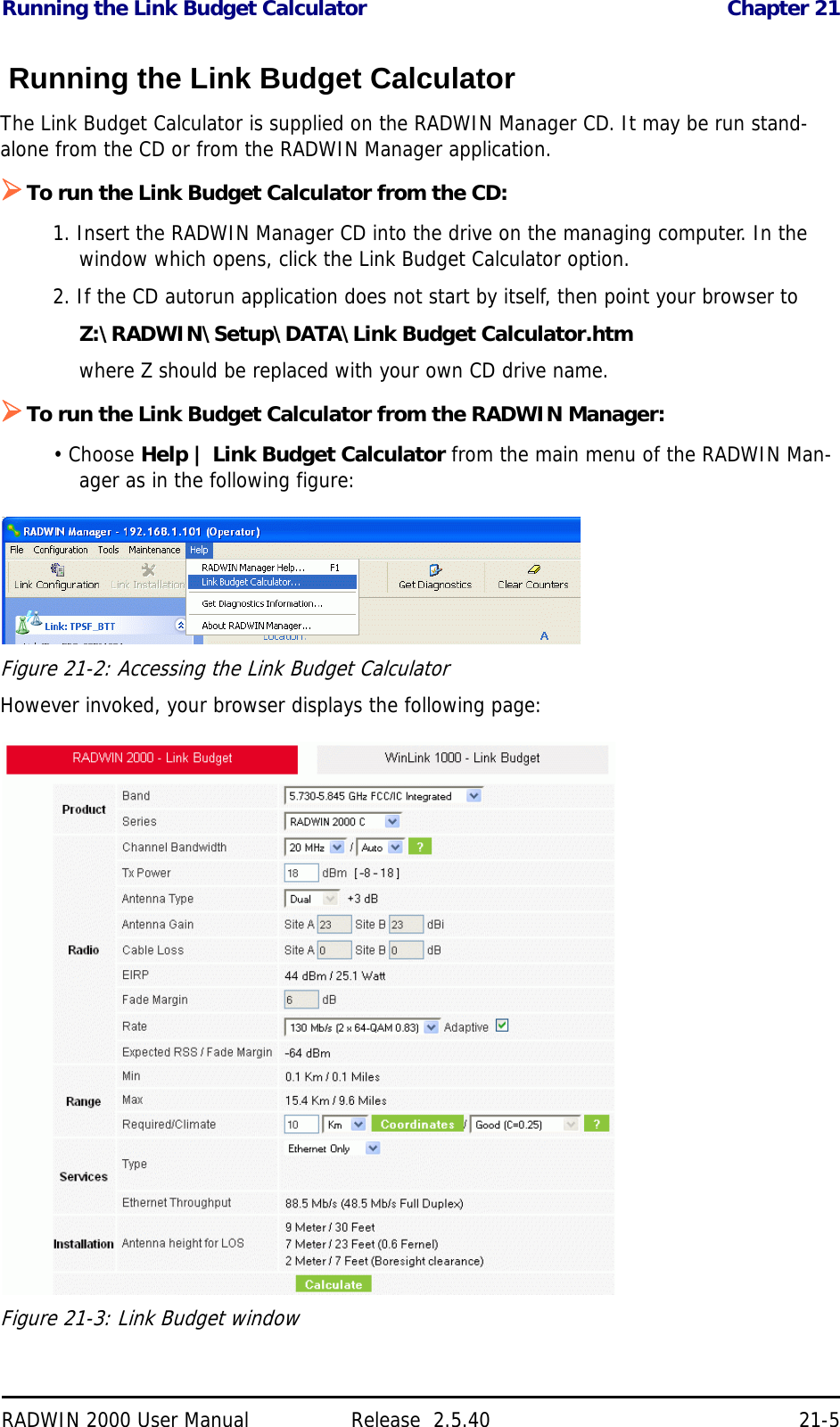 Running the Link Budget Calculator Chapter 21RADWIN 2000 User Manual Release  2.5.40 21-5 Running the Link Budget CalculatorThe Link Budget Calculator is supplied on the RADWIN Manager CD. It may be run stand-alone from the CD or from the RADWIN Manager application.To run the Link Budget Calculator from the CD:1. Insert the RADWIN Manager CD into the drive on the managing computer. In the window which opens, click the Link Budget Calculator option.2. If the CD autorun application does not start by itself, then point your browser toZ:\RADWIN\Setup\DATA\Link Budget Calculator.htmwhere Z should be replaced with your own CD drive name.To run the Link Budget Calculator from the RADWIN Manager:• Choose Help | Link Budget Calculator from the main menu of the RADWIN Man-ager as in the following figure:Figure 21-2: Accessing the Link Budget CalculatorHowever invoked, your browser displays the following page:Figure 21-3: Link Budget window