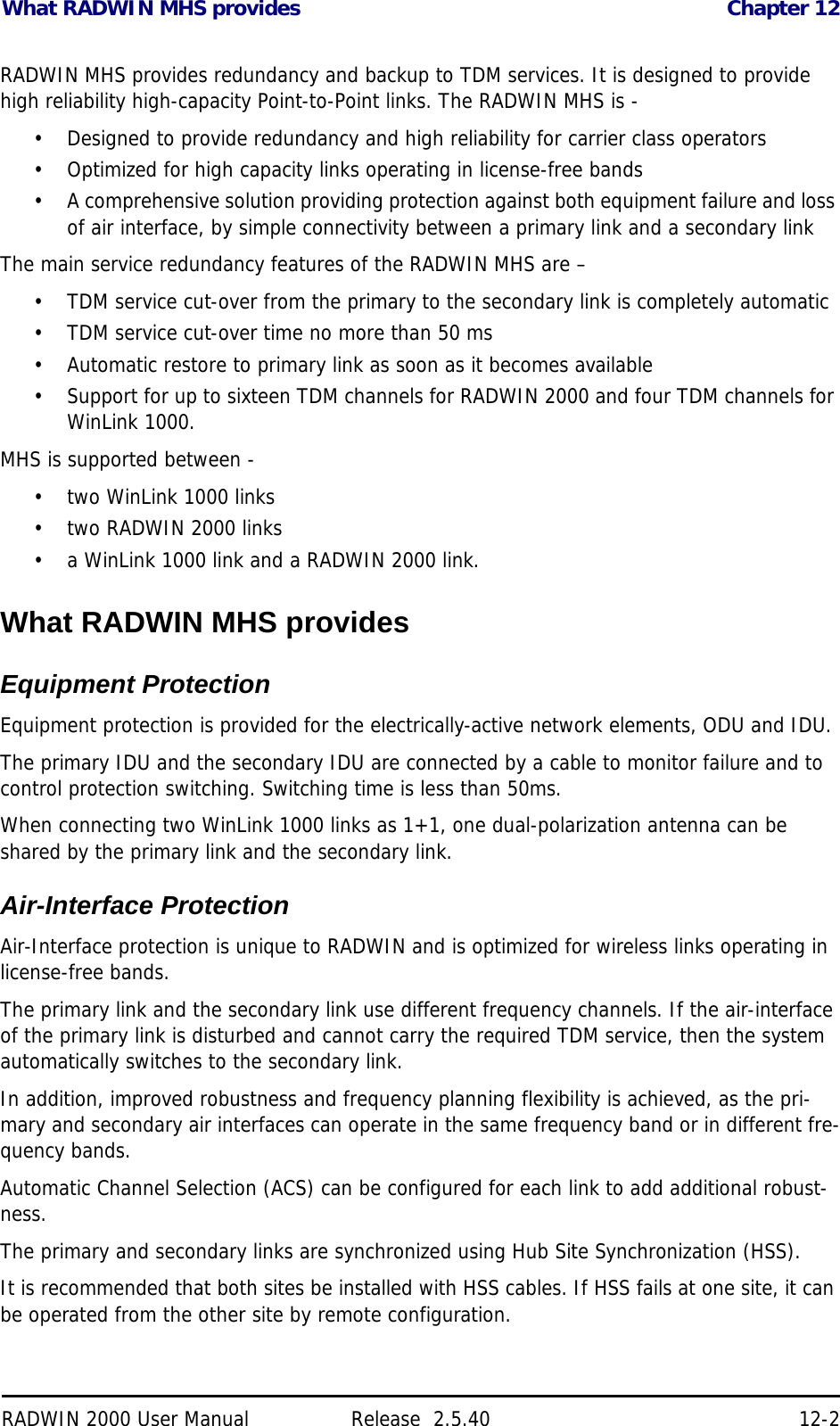 What RADWIN MHS provides Chapter 12RADWIN 2000 User Manual Release  2.5.40 12-2RADWIN MHS provides redundancy and backup to TDM services. It is designed to provide high reliability high-capacity Point-to-Point links. The RADWIN MHS is -• Designed to provide redundancy and high reliability for carrier class operators• Optimized for high capacity links operating in license-free bands• A comprehensive solution providing protection against both equipment failure and loss of air interface, by simple connectivity between a primary link and a secondary linkThe main service redundancy features of the RADWIN MHS are – • TDM service cut-over from the primary to the secondary link is completely automatic• TDM service cut-over time no more than 50 ms• Automatic restore to primary link as soon as it becomes available• Support for up to sixteen TDM channels for RADWIN 2000 and four TDM channels for WinLink 1000.MHS is supported between - • two WinLink 1000 links• two RADWIN 2000 links• a WinLink 1000 link and a RADWIN 2000 link. What RADWIN MHS providesEquipment ProtectionEquipment protection is provided for the electrically-active network elements, ODU and IDU.The primary IDU and the secondary IDU are connected by a cable to monitor failure and to control protection switching. Switching time is less than 50ms. When connecting two WinLink 1000 links as 1+1, one dual-polarization antenna can be shared by the primary link and the secondary link.Air-Interface ProtectionAir-Interface protection is unique to RADWIN and is optimized for wireless links operating in license-free bands.The primary link and the secondary link use different frequency channels. If the air-interface of the primary link is disturbed and cannot carry the required TDM service, then the system automatically switches to the secondary link.In addition, improved robustness and frequency planning flexibility is achieved, as the pri-mary and secondary air interfaces can operate in the same frequency band or in different fre-quency bands.Automatic Channel Selection (ACS) can be configured for each link to add additional robust-ness.The primary and secondary links are synchronized using Hub Site Synchronization (HSS).It is recommended that both sites be installed with HSS cables. If HSS fails at one site, it can be operated from the other site by remote configuration.