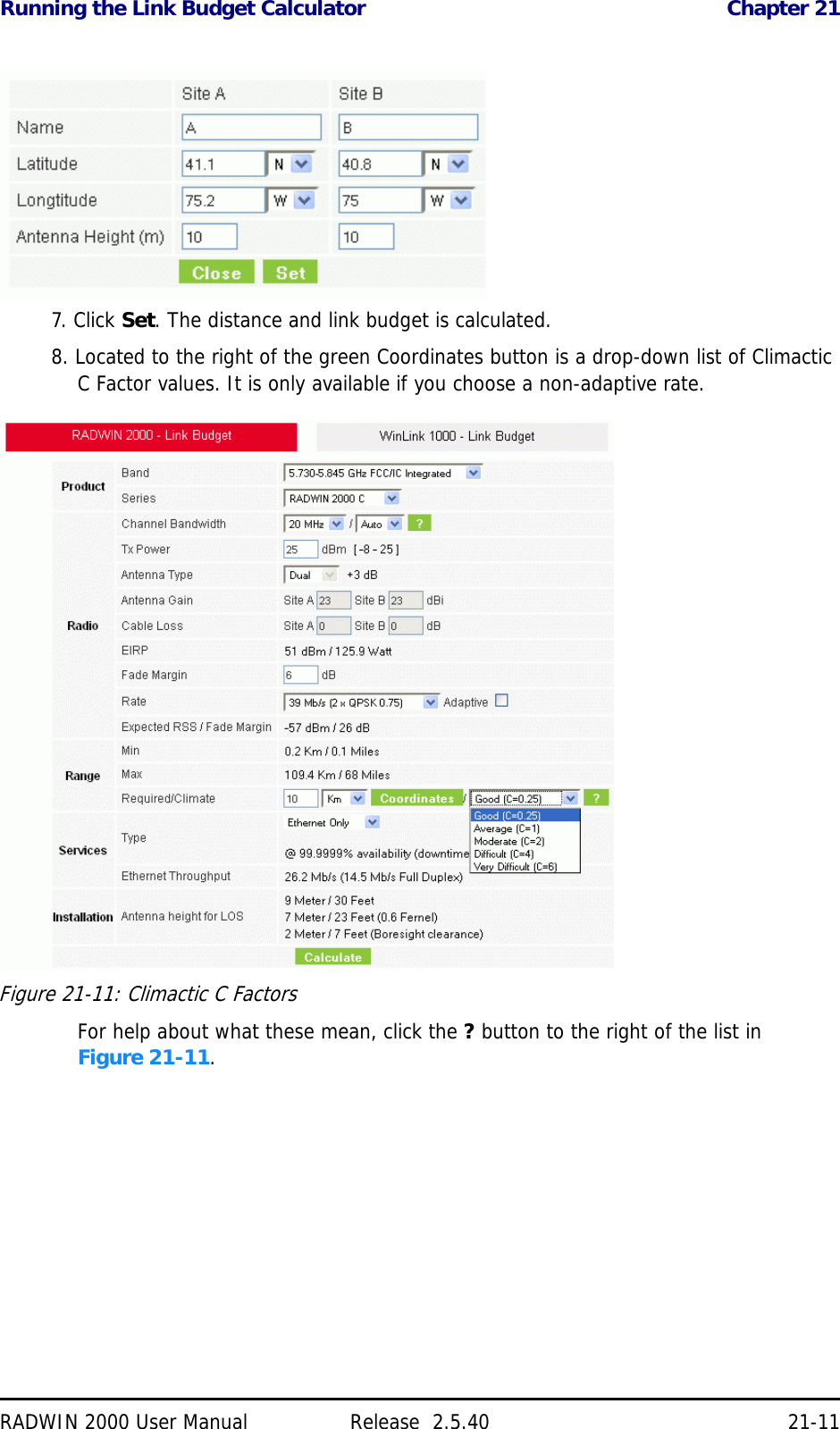 Running the Link Budget Calculator Chapter 21RADWIN 2000 User Manual Release  2.5.40 21-117. Click Set. The distance and link budget is calculated.8. Located to the right of the green Coordinates button is a drop-down list of Climactic C Factor values. It is only available if you choose a non-adaptive rate.Figure 21-11: Climactic C FactorsFor help about what these mean, click the ? button to the right of the list in Figure 21-11.