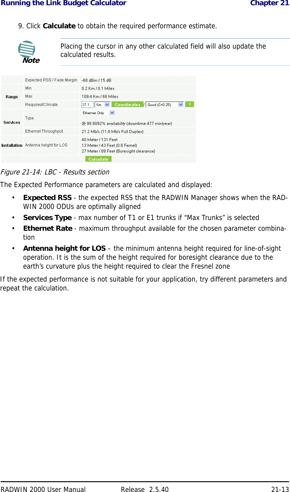 Running the Link Budget Calculator Chapter 21RADWIN 2000 User Manual Release  2.5.40 21-139. Click Calculate to obtain the required performance estimate.Figure 21-14: LBC - Results sectionThe Expected Performance parameters are calculated and displayed:•Expected RSS - the expected RSS that the RADWIN Manager shows when the RAD-WIN 2000 ODUs are optimally aligned•Services Type - max number of T1 or E1 trunks if “Max Trunks” is selected•Ethernet Rate - maximum throughput available for the chosen parameter combina-tion•Antenna height for LOS – the minimum antenna height required for line-of-sight operation. It is the sum of the height required for boresight clearance due to the earth’s curvature plus the height required to clear the Fresnel zoneIf the expected performance is not suitable for your application, try different parameters and repeat the calculation.NotePlacing the cursor in any other calculated field will also update the calculated results.