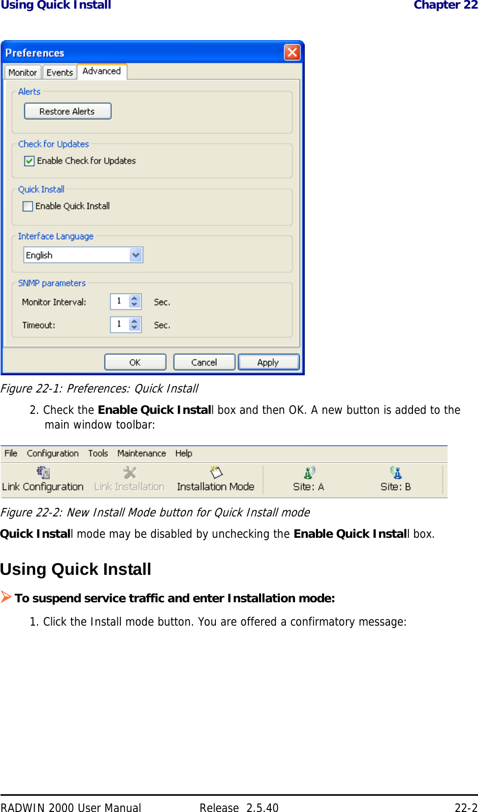 Using Quick Install Chapter 22RADWIN 2000 User Manual Release  2.5.40 22-2Figure 22-1: Preferences: Quick Install2. Check the Enable Quick Install box and then OK. A new button is added to the main window toolbar:Figure 22-2: New Install Mode button for Quick Install modeQuick Install mode may be disabled by unchecking the Enable Quick Install box.Using Quick InstallTo suspend service traffic and enter Installation mode:1. Click the Install mode button. You are offered a confirmatory message: