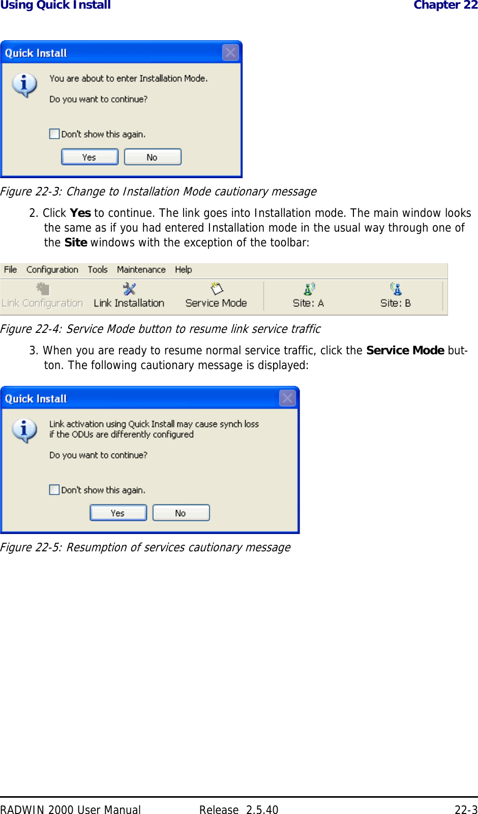 Using Quick Install Chapter 22RADWIN 2000 User Manual Release  2.5.40 22-3Figure 22-3: Change to Installation Mode cautionary message2. Click Yes to continue. The link goes into Installation mode. The main window looks the same as if you had entered Installation mode in the usual way through one of the Site windows with the exception of the toolbar:Figure 22-4: Service Mode button to resume link service traffic3. When you are ready to resume normal service traffic, click the Service Mode but-ton. The following cautionary message is displayed:Figure 22-5: Resumption of services cautionary message