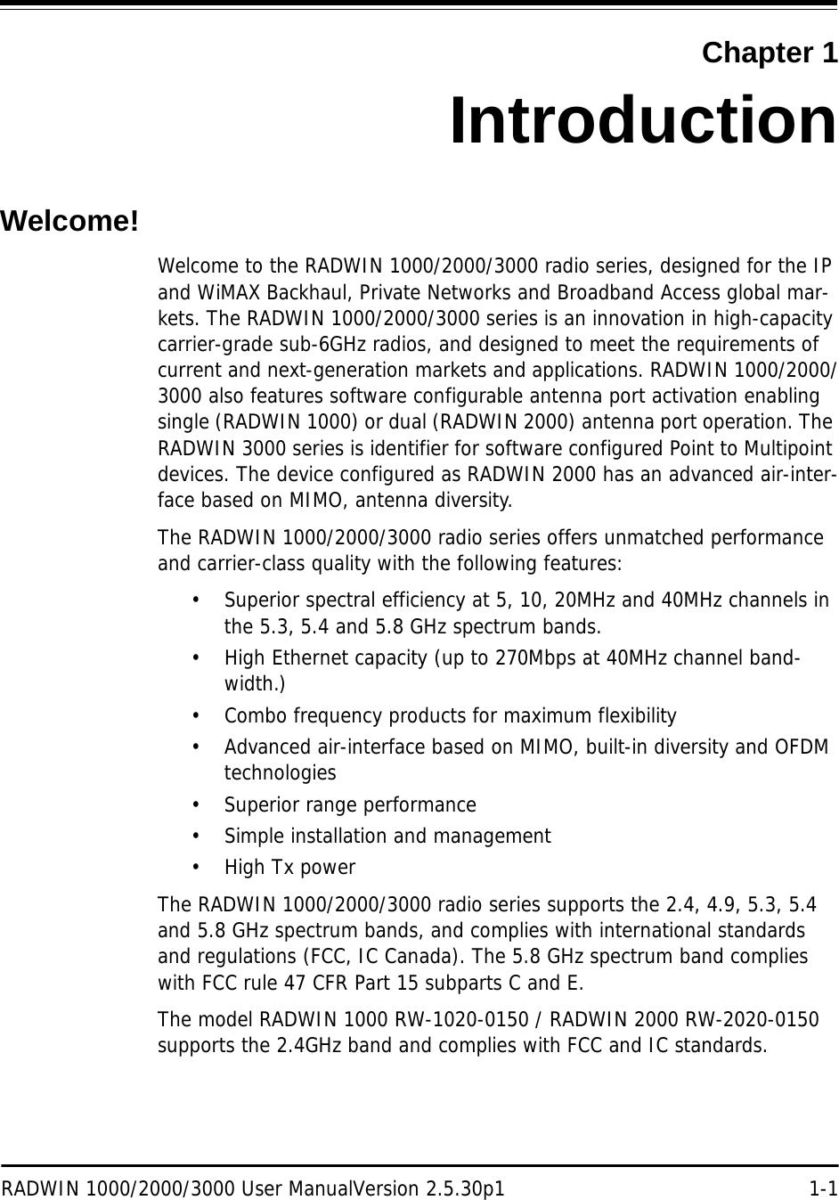 RADWIN 1000/2000/3000 User ManualVersion 2.5.30p1 1-1Chapter 1IntroductionWelcome!Welcome to the RADWIN 1000/2000/3000 radio series, designed for the IP and WiMAX Backhaul, Private Networks and Broadband Access global mar-kets. The RADWIN 1000/2000/3000 series is an innovation in high-capacity carrier-grade sub-6GHz radios, and designed to meet the requirements of current and next-generation markets and applications. RADWIN 1000/2000/3000 also features software configurable antenna port activation enabling single (RADWIN 1000) or dual (RADWIN 2000) antenna port operation. The RADWIN 3000 series is identifier for software configured Point to Multipoint devices. The device configured as RADWIN 2000 has an advanced air-inter-face based on MIMO, antenna diversity.The RADWIN 1000/2000/3000 radio series offers unmatched performance and carrier-class quality with the following features:• Superior spectral efficiency at 5, 10, 20MHz and 40MHz channels in the 5.3, 5.4 and 5.8 GHz spectrum bands.• High Ethernet capacity (up to 270Mbps at 40MHz channel band-width.)• Combo frequency products for maximum flexibility • Advanced air-interface based on MIMO, built-in diversity and OFDM technologies• Superior range performance• Simple installation and management•High Tx powerThe RADWIN 1000/2000/3000 radio series supports the 2.4, 4.9, 5.3, 5.4 and 5.8 GHz spectrum bands, and complies with international standards and regulations (FCC, IC Canada). The 5.8 GHz spectrum band complies with FCC rule 47 CFR Part 15 subparts C and E.The model RADWIN 1000 RW-1020-0150 / RADWIN 2000 RW-2020-0150 supports the 2.4GHz band and complies with FCC and IC standards.