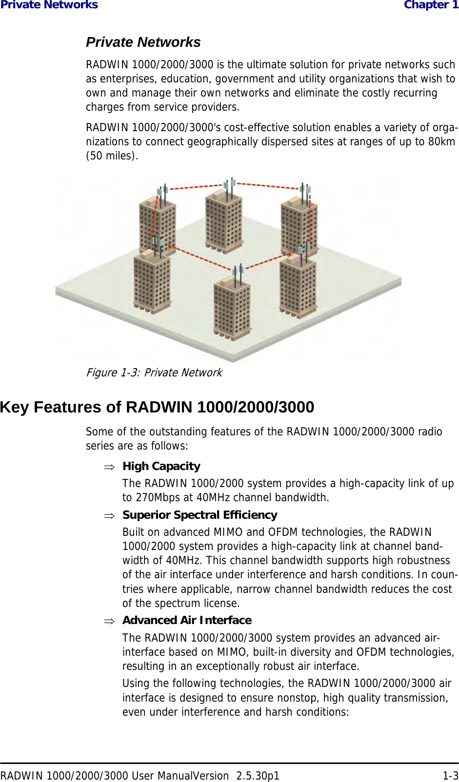 Private Networks  Chapter 1RADWIN 1000/2000/3000 User ManualVersion  2.5.30p1 1-3Private NetworksRADWIN 1000/2000/3000 is the ultimate solution for private networks such as enterprises, education, government and utility organizations that wish to own and manage their own networks and eliminate the costly recurring charges from service providers.RADWIN 1000/2000/3000&apos;s cost-effective solution enables a variety of orga-nizations to connect geographically dispersed sites at ranges of up to 80km (50 miles).Figure 1-3: Private NetworkKey Features of RADWIN 1000/2000/3000Some of the outstanding features of the RADWIN 1000/2000/3000 radio series are as follows:⇒High CapacityThe RADWIN 1000/2000 system provides a high-capacity link of up to 270Mbps at 40MHz channel bandwidth.⇒Superior Spectral EfficiencyBuilt on advanced MIMO and OFDM technologies, the RADWIN 1000/2000 system provides a high-capacity link at channel band-width of 40MHz. This channel bandwidth supports high robustness of the air interface under interference and harsh conditions. In coun-tries where applicable, narrow channel bandwidth reduces the cost of the spectrum license.⇒Advanced Air InterfaceThe RADWIN 1000/2000/3000 system provides an advanced air-interface based on MIMO, built-in diversity and OFDM technologies, resulting in an exceptionally robust air interface. Using the following technologies, the RADWIN 1000/2000/3000 air interface is designed to ensure nonstop, high quality transmission, even under interference and harsh conditions: