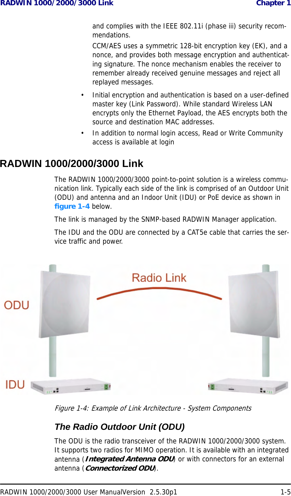 RADWIN 1000/2000/3000 Link  Chapter 1RADWIN 1000/2000/3000 User ManualVersion  2.5.30p1 1-5and complies with the IEEE 802.11i (phase iii) security recom-mendations.CCM/AES uses a symmetric 128-bit encryption key (EK), and a nonce, and provides both message encryption and authenticat-ing signature. The nonce mechanism enables the receiver to remember already received genuine messages and reject all replayed messages.• Initial encryption and authentication is based on a user-defined master key (Link Password). While standard Wireless LAN encrypts only the Ethernet Payload, the AES encrypts both the source and destination MAC addresses.• In addition to normal login access, Read or Write Community access is available at loginRADWIN 1000/2000/3000 LinkThe RADWIN 1000/2000/3000 point-to-point solution is a wireless commu-nication link. Typically each side of the link is comprised of an Outdoor Unit (ODU) and antenna and an Indoor Unit (IDU) or PoE device as shown in figure 1-4 below.The link is managed by the SNMP-based RADWIN Manager application.The IDU and the ODU are connected by a CAT5e cable that carries the ser-vice traffic and power. Figure 1-4: Example of Link Architecture - System ComponentsThe Radio Outdoor Unit (ODU)The ODU is the radio transceiver of the RADWIN 1000/2000/3000 system. It supports two radios for MIMO operation. It is available with an integrated antenna (Integrated Antenna ODU) or with connectors for an external antenna (Connectorized ODU).
