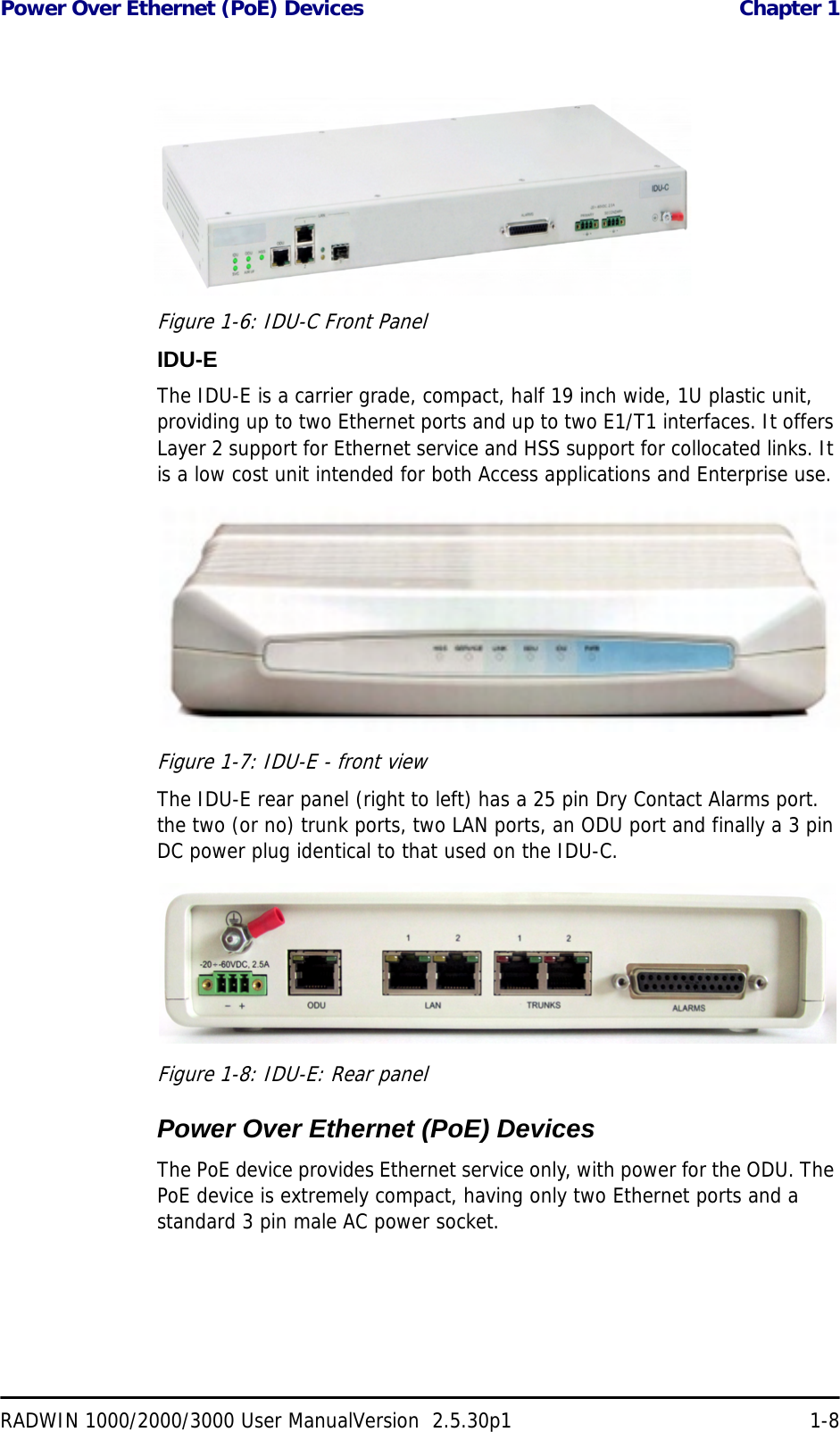 Power Over Ethernet (PoE) Devices  Chapter 1RADWIN 1000/2000/3000 User ManualVersion  2.5.30p1 1-8Figure 1-6: IDU-C Front PanelIDU-EThe IDU-E is a carrier grade, compact, half 19 inch wide, 1U plastic unit, providing up to two Ethernet ports and up to two E1/T1 interfaces. It offers Layer 2 support for Ethernet service and HSS support for collocated links. It is a low cost unit intended for both Access applications and Enterprise use.Figure 1-7: IDU-E - front viewThe IDU-E rear panel (right to left) has a 25 pin Dry Contact Alarms port. the two (or no) trunk ports, two LAN ports, an ODU port and finally a 3 pin DC power plug identical to that used on the IDU-C.Figure 1-8: IDU-E: Rear panelPower Over Ethernet (PoE) DevicesThe PoE device provides Ethernet service only, with power for the ODU. The PoE device is extremely compact, having only two Ethernet ports and a standard 3 pin male AC power socket.