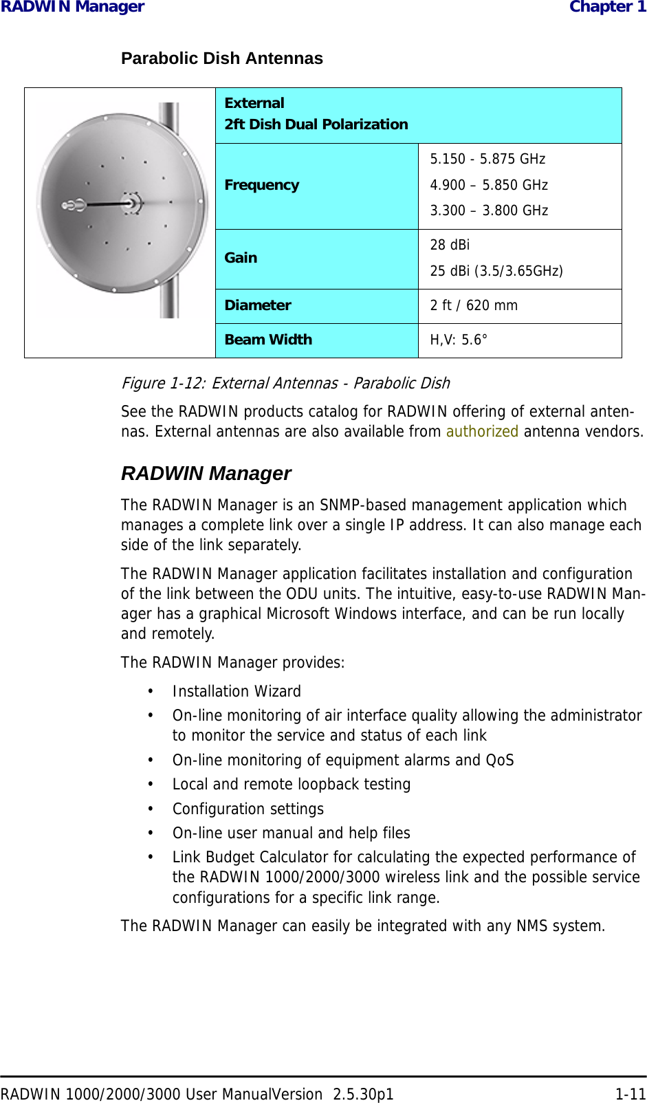 RADWIN Manager  Chapter 1RADWIN 1000/2000/3000 User ManualVersion  2.5.30p1 1-11Parabolic Dish AntennasFigure 1-12: External Antennas - Parabolic DishSee the RADWIN products catalog for RADWIN offering of external anten-nas. External antennas are also available from authorized antenna vendors.RADWIN ManagerThe RADWIN Manager is an SNMP-based management application which manages a complete link over a single IP address. It can also manage each side of the link separately.The RADWIN Manager application facilitates installation and configuration of the link between the ODU units. The intuitive, easy-to-use RADWIN Man-ager has a graphical Microsoft Windows interface, and can be run locally and remotely. The RADWIN Manager provides:• Installation Wizard• On-line monitoring of air interface quality allowing the administrator to monitor the service and status of each link• On-line monitoring of equipment alarms and QoS• Local and remote loopback testing• Configuration settings• On-line user manual and help files• Link Budget Calculator for calculating the expected performance of the RADWIN 1000/2000/3000 wireless link and the possible service configurations for a specific link range.The RADWIN Manager can easily be integrated with any NMS system.External2ft Dish Dual PolarizationFrequency5.150 - 5.875 GHz4.900 – 5.850 GHz3.300 – 3.800 GHzGain 28 dBi25 dBi (3.5/3.65GHz)Diameter 2 ft / 620 mmBeam Width H,V: 5.6°