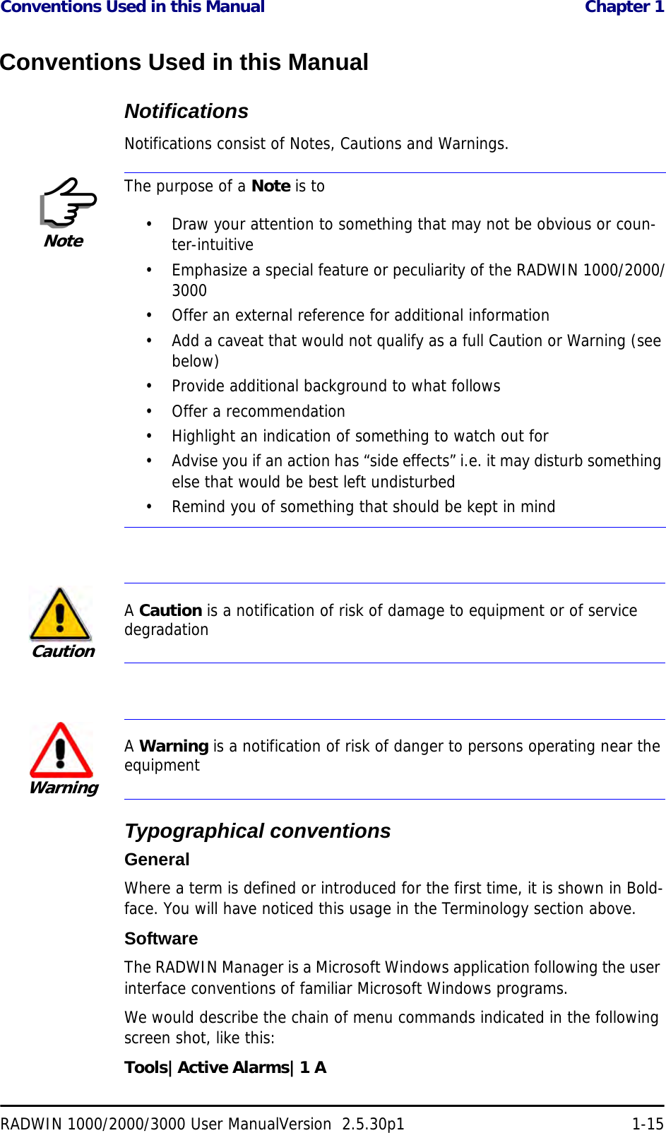 Conventions Used in this Manual  Chapter 1RADWIN 1000/2000/3000 User ManualVersion  2.5.30p1 1-15Conventions Used in this ManualNotificationsNotifications consist of Notes, Cautions and Warnings.Typographical conventionsGeneralWhere a term is defined or introduced for the first time, it is shown in Bold-face. You will have noticed this usage in the Terminology section above.SoftwareThe RADWIN Manager is a Microsoft Windows application following the user interface conventions of familiar Microsoft Windows programs.We would describe the chain of menu commands indicated in the following screen shot, like this:Tools|Active Alarms|1 ANoteThe purpose of a Note is to• Draw your attention to something that may not be obvious or coun-ter-intuitive• Emphasize a special feature or peculiarity of the RADWIN 1000/2000/3000• Offer an external reference for additional information• Add a caveat that would not qualify as a full Caution or Warning (see below)• Provide additional background to what follows• Offer a recommendation• Highlight an indication of something to watch out for• Advise you if an action has “side effects” i.e. it may disturb something else that would be best left undisturbed• Remind you of something that should be kept in mindCautionA Caution is a notification of risk of damage to equipment or of service degradationWarningA Warning is a notification of risk of danger to persons operating near the equipment
