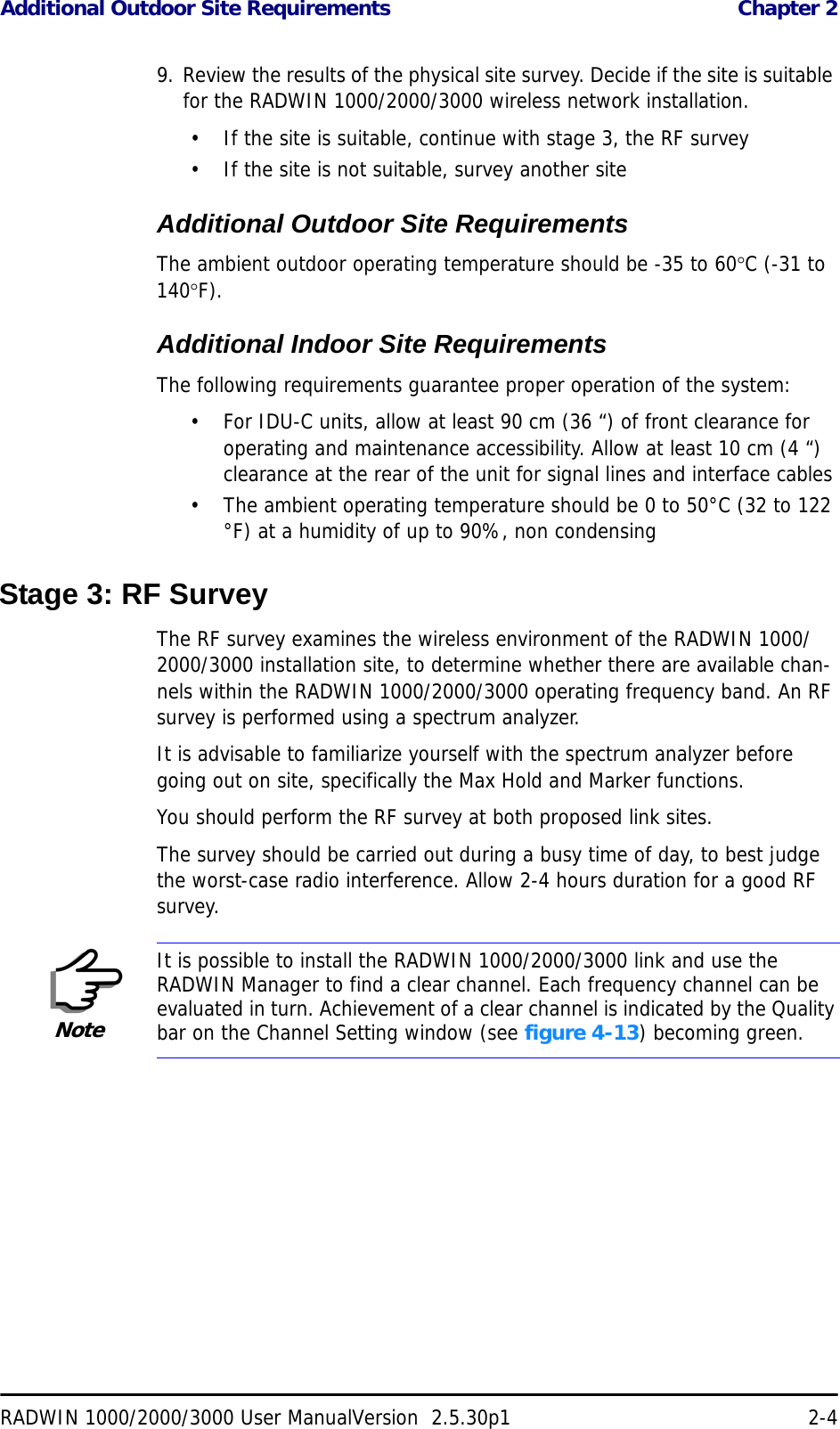 Additional Outdoor Site Requirements  Chapter 2RADWIN 1000/2000/3000 User ManualVersion  2.5.30p1 2-49. Review the results of the physical site survey. Decide if the site is suitable for the RADWIN 1000/2000/3000 wireless network installation.• If the site is suitable, continue with stage 3, the RF survey• If the site is not suitable, survey another siteAdditional Outdoor Site RequirementsThe ambient outdoor operating temperature should be -35 to 60°C (-31 to 140°F).Additional Indoor Site RequirementsThe following requirements guarantee proper operation of the system:• For IDU-C units, allow at least 90 cm (36 “) of front clearance for operating and maintenance accessibility. Allow at least 10 cm (4 “) clearance at the rear of the unit for signal lines and interface cables• The ambient operating temperature should be 0 to 50°C (32 to 122 °F) at a humidity of up to 90%, non condensingStage 3: RF SurveyThe RF survey examines the wireless environment of the RADWIN 1000/2000/3000 installation site, to determine whether there are available chan-nels within the RADWIN 1000/2000/3000 operating frequency band. An RF survey is performed using a spectrum analyzer.It is advisable to familiarize yourself with the spectrum analyzer before going out on site, specifically the Max Hold and Marker functions.You should perform the RF survey at both proposed link sites.The survey should be carried out during a busy time of day, to best judge the worst-case radio interference. Allow 2-4 hours duration for a good RF survey.NoteIt is possible to install the RADWIN 1000/2000/3000 link and use the RADWIN Manager to find a clear channel. Each frequency channel can be evaluated in turn. Achievement of a clear channel is indicated by the Quality bar on the Channel Setting window (see figure 4-13) becoming green.
