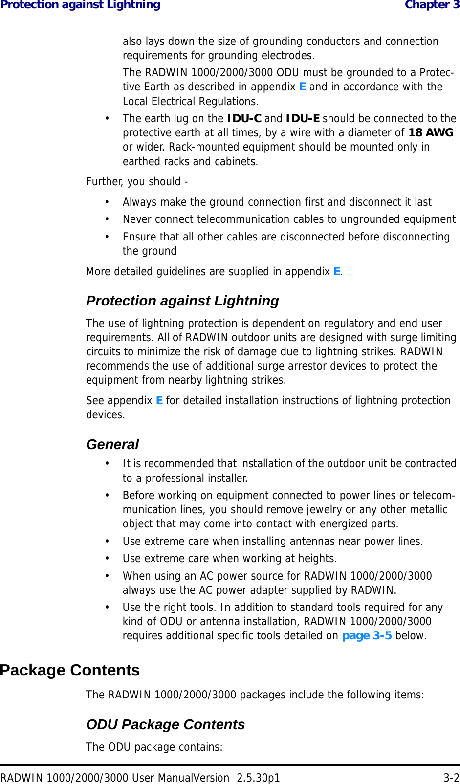 Protection against Lightning  Chapter 3RADWIN 1000/2000/3000 User ManualVersion  2.5.30p1 3-2also lays down the size of grounding conductors and connection requirements for grounding electrodes.The RADWIN 1000/2000/3000 ODU must be grounded to a Protec-tive Earth as described in appendix E and in accordance with the Local Electrical Regulations.• The earth lug on the IDU-C and IDU-E should be connected to the protective earth at all times, by a wire with a diameter of 18 AWG or wider. Rack-mounted equipment should be mounted only in earthed racks and cabinets.Further, you should -• Always make the ground connection first and disconnect it last• Never connect telecommunication cables to ungrounded equipment• Ensure that all other cables are disconnected before disconnecting the groundMore detailed guidelines are supplied in appendix E.Protection against LightningThe use of lightning protection is dependent on regulatory and end user requirements. All of RADWIN outdoor units are designed with surge limiting circuits to minimize the risk of damage due to lightning strikes. RADWIN recommends the use of additional surge arrestor devices to protect the equipment from nearby lightning strikes.See appendix E for detailed installation instructions of lightning protection devices.General• It is recommended that installation of the outdoor unit be contracted to a professional installer.• Before working on equipment connected to power lines or telecom-munication lines, you should remove jewelry or any other metallic object that may come into contact with energized parts.• Use extreme care when installing antennas near power lines.• Use extreme care when working at heights.• When using an AC power source for RADWIN 1000/2000/3000 always use the AC power adapter supplied by RADWIN.• Use the right tools. In addition to standard tools required for any kind of ODU or antenna installation, RADWIN 1000/2000/3000 requires additional specific tools detailed on page 3-5 below.Package ContentsThe RADWIN 1000/2000/3000 packages include the following items:ODU Package ContentsThe ODU package contains: