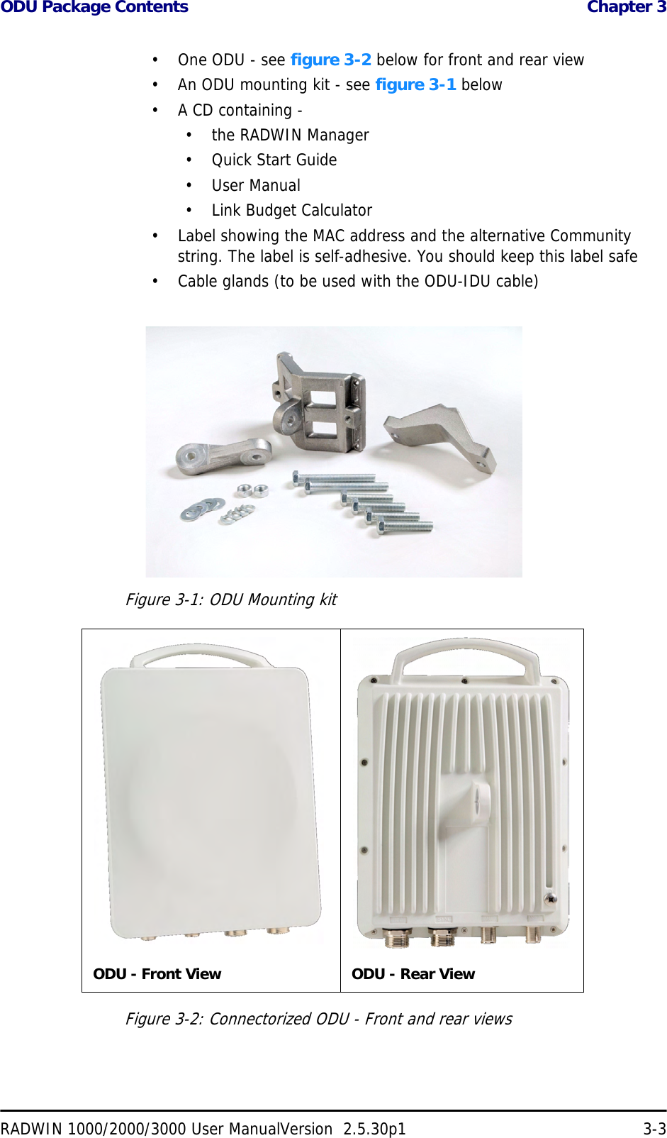 ODU Package Contents  Chapter 3RADWIN 1000/2000/3000 User ManualVersion  2.5.30p1 3-3• One ODU - see figure 3-2 below for front and rear view• An ODU mounting kit - see figure 3-1 below• A CD containing -• the RADWIN Manager•Quick Start Guide• User Manual• Link Budget Calculator• Label showing the MAC address and the alternative Community string. The label is self-adhesive. You should keep this label safe• Cable glands (to be used with the ODU-IDU cable)Figure 3-1: ODU Mounting kitFigure 3-2: Connectorized ODU - Front and rear viewsODU - Front View ODU - Rear View
