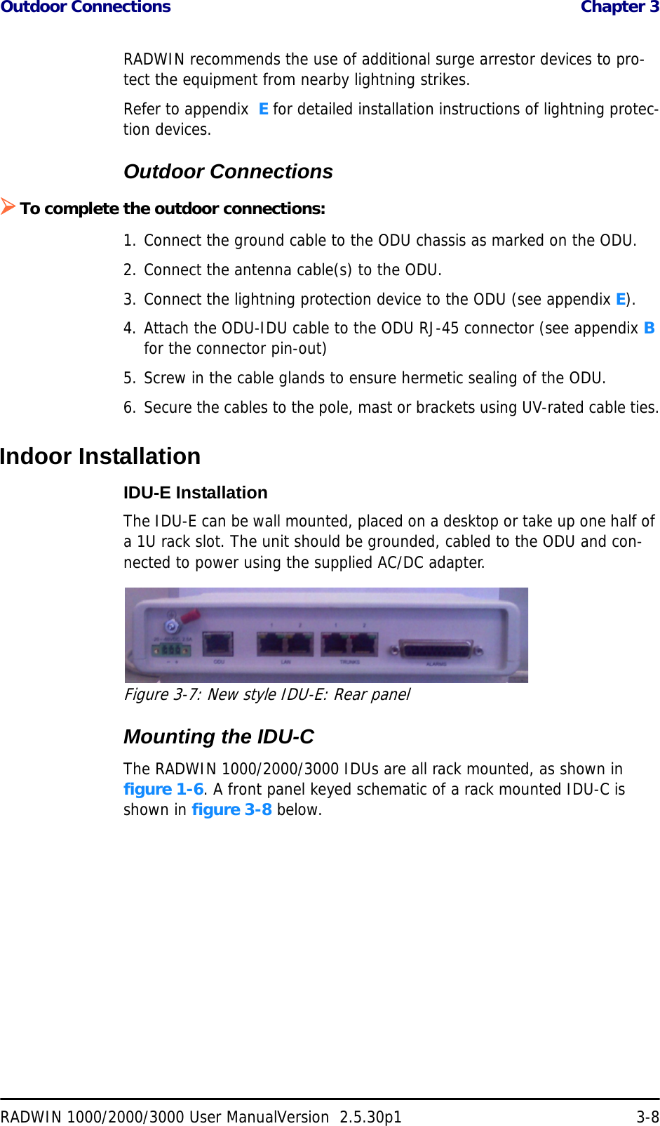 Outdoor Connections  Chapter 3RADWIN 1000/2000/3000 User ManualVersion  2.5.30p1 3-8RADWIN recommends the use of additional surge arrestor devices to pro-tect the equipment from nearby lightning strikes.Refer to appendix  E for detailed installation instructions of lightning protec-tion devices.Outdoor Connections¾To complete the outdoor connections:1. Connect the ground cable to the ODU chassis as marked on the ODU.2. Connect the antenna cable(s) to the ODU.3. Connect the lightning protection device to the ODU (see appendix E).4. Attach the ODU-IDU cable to the ODU RJ-45 connector (see appendix B for the connector pin-out)5. Screw in the cable glands to ensure hermetic sealing of the ODU.6. Secure the cables to the pole, mast or brackets using UV-rated cable ties.Indoor InstallationIDU-E InstallationThe IDU-E can be wall mounted, placed on a desktop or take up one half of a 1U rack slot. The unit should be grounded, cabled to the ODU and con-nected to power using the supplied AC/DC adapter.Figure 3-7: New style IDU-E: Rear panelMounting the IDU-CThe RADWIN 1000/2000/3000 IDUs are all rack mounted, as shown in figure 1-6. A front panel keyed schematic of a rack mounted IDU-C is shown in figure 3-8 below.