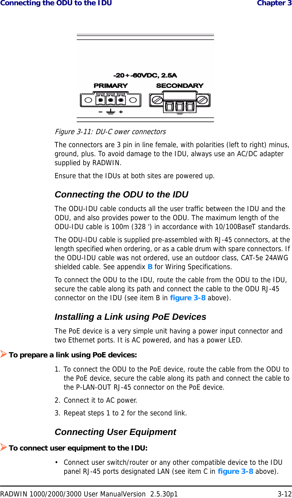 Connecting the ODU to the IDU  Chapter 3RADWIN 1000/2000/3000 User ManualVersion  2.5.30p1 3-12Figure 3-11: DU-C ower connectorsThe connectors are 3 pin in line female, with polarities (left to right) minus, ground, plus. To avoid damage to the IDU, always use an AC/DC adapter supplied by RADWIN.Ensure that the IDUs at both sites are powered up.Connecting the ODU to the IDUThe ODU-IDU cable conducts all the user traffic between the IDU and the ODU, and also provides power to the ODU. The maximum length of the ODU-IDU cable is 100m (328 &apos;) in accordance with 10/100BaseT standards.The ODU-IDU cable is supplied pre-assembled with RJ-45 connectors, at the length specified when ordering, or as a cable drum with spare connectors. If the ODU-IDU cable was not ordered, use an outdoor class, CAT-5e 24AWG shielded cable. See appendix B for Wiring Specifications.To connect the ODU to the IDU, route the cable from the ODU to the IDU, secure the cable along its path and connect the cable to the ODU RJ-45 connector on the IDU (see item B in figure 3-8 above).Installing a Link using PoE DevicesThe PoE device is a very simple unit having a power input connector and two Ethernet ports. It is AC powered, and has a power LED.¾To prepare a link using PoE devices:1. To connect the ODU to the PoE device, route the cable from the ODU to the PoE device, secure the cable along its path and connect the cable to the P-LAN-OUT RJ-45 connector on the PoE device.2. Connect it to AC power.3. Repeat steps 1 to 2 for the second link.Connecting User Equipment¾To connect user equipment to the IDU:• Connect user switch/router or any other compatible device to the IDU panel RJ-45 ports designated LAN (see item C in figure 3-8 above).