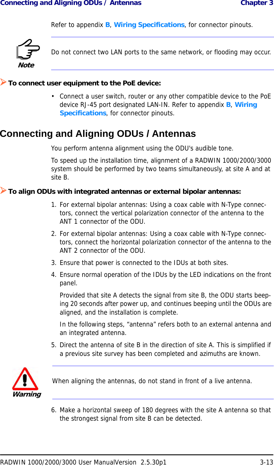 Connecting and Aligning ODUs / Antennas  Chapter 3RADWIN 1000/2000/3000 User ManualVersion  2.5.30p1 3-13Refer to appendix B, Wiring Specifications, for connector pinouts.¾To connect user equipment to the PoE device:• Connect a user switch, router or any other compatible device to the PoE device RJ-45 port designated LAN-IN. Refer to appendix B, Wiring Specifications, for connector pinouts.Connecting and Aligning ODUs / AntennasYou perform antenna alignment using the ODU&apos;s audible tone.To speed up the installation time, alignment of a RADWIN 1000/2000/3000 system should be performed by two teams simultaneously, at site A and at site B.¾To align ODUs with integrated antennas or external bipolar antennas:1. For external bipolar antennas: Using a coax cable with N-Type connec-tors, connect the vertical polarization connector of the antenna to the ANT 1 connector of the ODU.2. For external bipolar antennas: Using a coax cable with N-Type connec-tors, connect the horizontal polarization connector of the antenna to the ANT 2 connector of the ODU.3. Ensure that power is connected to the IDUs at both sites.4. Ensure normal operation of the IDUs by the LED indications on the front panel.Provided that site A detects the signal from site B, the ODU starts beep-ing 20 seconds after power up, and continues beeping until the ODUs are aligned, and the installation is complete.In the following steps, “antenna” refers both to an external antenna and an integrated antenna.5. Direct the antenna of site B in the direction of site A. This is simplified if a previous site survey has been completed and azimuths are known.6. Make a horizontal sweep of 180 degrees with the site A antenna so that the strongest signal from site B can be detected.NoteDo not connect two LAN ports to the same network, or flooding may occur.WarningWhen aligning the antennas, do not stand in front of a live antenna.